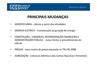 www.fee.rs.gov.br
• AGROPECUÁRIA - cálculo a partir das atividades
• ENERGIA ELÉTRICA - incorporação da geração de energia
• CONSTRUÇÃO , COMÉRCIO, INTERMEDIAÇÃO FINANCEIRA E
ADMINISTRAÇÃO PÚBLICA - novas fontes e procedimentos de
cálculo
• PREÇOS - nova matriz de preços baseada na TRU RS 2008
• AGREGAÇÃO - estrutura idêntica a das Contas Nacionais Trimestrais
PRINCIPAIS MUDANÇAS
 