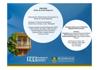 www.fee.rs.gov.br
Fundação de Economia e Estatística
Siegfried Emanuel Heuser
Diretoria
Presidente: Igor Alexandre Clemente de Morais
Diretor Técnico: Martinho Roberto Lazzari
Diretora Administrativa: Nóra Angela Gundlach
Kraemer
Rua Duque de Caxias, 1691
Centro Histórico, Porto Alegre
CEP: 90010-283
(51) 3216.9000
FEE/CIES
Núcleo de Contas Regionais
Apresentador: Roberto Rocha (Coordenador do
Núcleo de Contas Regionais)
Supervisor do Centro de Indicadores
Econômicos e Sociais: Juarez Meneghetti
Equipe do Núcleo de Contas Regionais (NCR):
Antônio Albano de Freitas, Carlos Gouveia,
Carolina Agranonik, César Conceição,
Guilherme Risco, Roberto Rocha e
Vinícius Fantinel
 