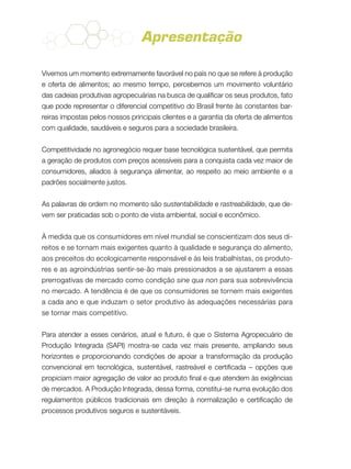 Apresentação
Vivemos um momento extremamente favorável no país no que se refere à produção
e oferta de alimentos; ao mesmo tempo, percebemos um movimento voluntário
das cadeias produtivas agropecuárias na busca de qualificar os seus produtos, fato
que pode representar o diferencial competitivo do Brasil frente às constantes bar-
reiras impostas pelos nossos principais clientes e a garantia da oferta de alimentos
com qualidade, saudáveis e seguros para a sociedade brasileira.
Competitividade no agronegócio requer base tecnológica sustentável, que permita
a geração de produtos com preços acessíveis para a conquista cada vez maior de
consumidores, aliados à segurança alimentar, ao respeito ao meio ambiente e a
padrões socialmente justos.
As palavras de ordem no momento são sustentabilidade e rastreabilidade, que de-
vem ser praticadas sob o ponto de vista ambiental, social e econômico.
À medida que os consumidores em nível mundial se conscientizam dos seus di-
reitos e se tornam mais exigentes quanto à qualidade e segurança do alimento,
aos preceitos do ecologicamente responsável e às leis trabalhistas, os produto-
res e as agroindústrias sentir-se-ão mais pressionados a se ajustarem a essas
prerrogativas de mercado como condição sine qua non para sua sobrevivência
no mercado. A tendência é de que os consumidores se tornem mais exigentes
a cada ano e que induzam o setor produtivo às adequações necessárias para
se tornar mais competitivo.
Para atender a esses cenários, atual e futuro, é que o Sistema Agropecuário de
Produção Integrada (SAPI) mostra-se cada vez mais presente, ampliando seus
horizontes e proporcionando condições de apoiar a transformação da produção
convencional em tecnológica, sustentável, rastreável e certificada – opções que
propiciam maior agregação de valor ao produto final e que atendem às exigências
de mercados. A Produção Integrada, dessa forma, constitui-se numa evolução dos
regulamentos públicos tradicionais em direção à normalização e certificação de
processos produtivos seguros e sustentáveis.
 