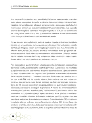 PRODUÇÃO INTEGRADA NO BRASIL
98
fruta perde em firmeza e altera a cor e qualidade. Por isso, os supermercados foram aler-
tados sobre a necessidade de manter as câmaras frias em condições mínimas de higie-
nização e manutenção para o adequado armazenamento e conservação das frutas. Foi
recomendado também que os supermercados continuassem deixando a fruta separada
e com a identificação do Sistema de Produção Integrada; se as frutas não estiveressem
em condições de venda com o selo, que este fosse retirado e a fruta comercializada
como Produção Convencional ou simplesmente descartada.
No que se refere aos resultados no ponto de venda, a pesquisa junto aos consumidores
consistiu em um questionário com perguntas referentes ao conhecimento deles a respeito
da Produção Integrada e sobre as motivações para escolher essa fruta. Para coletar os
referidos dados, foi feita uma pesquisa descritiva, com coleta de dados que geraram esti-
mativas estatísticas claras acerca do comportamento do consumidor. O método utilizado
foi uma pesquisa de campo tipo Survey, que levantou dados primários por meio do ques-
tionário aplicado no próprio ponto de venda durante a compra.
Para elaboração do questionário foram utilizadas perguntas fechadas com respostas fixas
de múltipla escolha. Essa técnica foi escolhida por reduzir a variabilidade nos resultados
que poderia ser causada pela diferença de opinião dos entrevistados. Optou-se também
por inserir no questionário uma pergunta “falsa” para testar a veracidade das respostas
fornecidas pelo entrevistado, questionando-o acerca do seu consumo de outros produ-
tos com o selo PIN, uma vez que não existem. Assim, sabe-se que, se o consumidor
confirmou esse consumo, suas demais respostas não foram consideradas confiáveis.
Cerca de 400 pessoas responderam aos pesquisadores nos quatro supermercados se-
lecionados para realizar a abordagem da promotora. A maioria dos entrevistados foram
mulheres (59%) com um a dois filhos (38%). Elas declararam que na hora da compra dão
importância a cor, aparência e preço. A pesquisa revelou, ainda, que 77% dos entrevis-
tados não conheciam o Sistema de Produção Integrada e que 63% pagariam mais pela
garantia de qualidade e de ausência de agrotóxicos. Dos entrevistados, 62% consideram
importante saber de onde veio e como foi produzido o fruto e 98% têm confiança nas
entidades envolvidas. Além disso, todos os entrevistados consideraram importante existir
a certificação para as frutas; inclusive, todas as sugestões colhidas indicaram o desejo da
 