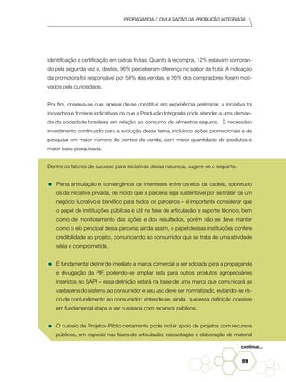 Propaganda e Divulgação da Produção Integrada
99
identificação e certificação em outras frutas. Quanto à recompra, 12% estavam compran-
do pela segunda vez e, destes, 96% perceberam diferença no sabor da fruta. A indicação
da promotora foi responsável por 58% das vendas, e 26% dos compradores foram moti-
vados pela curiosidade.
Por fim, observa-se que, apesar de se constituir em experiência preliminar, a iniciativa foi
inovadora e fornece indicativos de que a Produção Integrada pode atender a uma deman-
da da sociedade brasileira em relação ao consumo de alimentos seguros. É necessário
investimento continuado para a evolução desse tema, incluindo ações promocionais e de
pesquisa em maior número de pontos de venda, com maior quantidade de produtos e
maior base pesquisada.
Dentre os fatores de sucesso para iniciativas dessa natureza, sugere-se o seguinte.
•	Plena articulação e convergência de interesses entre os elos da cadeia, sobretudo
os da iniciativa privada, de modo que a parceria seja sustentável por se tratar de um
negócio lucrativo e benéfico para todos os parceiros – é importante considerar que
o papel de instituições públicas é útil na fase de articulação e suporte técnico, bem
como de monitoramento das ações e dos resultados, porém não se deve manter
como o elo principal desta parceria; ainda assim, o papel dessas instituições confere
credibilidade ao projeto, comunicando ao consumidor que se trata de uma atividade
séria e comprometida.
•	É fundamental definir de imediato a marca comercial a ser adotada para a propaganda
e divulgação da PIF, podendo-se ampliar esta para outros produtos agropecuários
inseridos no SAPI – essa definição estará na base de uma marca que comunicará as
vantagens do sistema ao consumidor e seu uso deve ser normatizado, evitando-se ris-
co de confundimento ao consumidor; entende-se, ainda, que essa definição consiste
em fundamental etapa a ser custeada com recursos públicos.
•	O custeio de Projetos-Piloto certamente pode incluir apoio de projetos com recursos
públicos, em especial nas fases de articulação, capacitação e elaboração de material
continua...
 