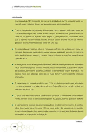 PRODUÇÃO INTEGRADA NO BRASIL
100
promocional da PIF. Entretanto, por ser uma atividade de cunho eminentemente co-
mercial, essas iniciativas devem ser financeiramente autosustentáveis.
•	O apoio de agências de marketing é fator-chave para o sucesso, visto que devem ser
buscadas estratégias para facilitar a comunicação ao consumidor. Igualmente impor-
tante é a divulgação da ação na mídia (Figura 7), pois permite ao consumidor saber
qual o aspecto inovativo desse produto, em que pese o enorme volume de informa-
ções que o consumidor recebe ao entrar em uma loja.
•	Em especial para iniciativas-piloto, é necessário definirem-se as lojas com maior ca-
pacidade de resposta (exigência do consumidor por qualidade), as quais normalmente
estão localizadas em shopping centers, bairros nobres e em seções específicas de
hipermercados.
•	A utilização de frutas de alto padrão qualitativo, além de serem provenientes do sistema
PIF, é fundamental para o sucesso. O consumidor, normalmente, busca outros fatores
de qualidade, como cor e aparência, antes de se dar conta da origem do produto – no
caso da maçã e do pêssego, optou-se por frutas de CAT 1, com excelente coloração
e tamanho.
•	A capacitação do pessoal envolvido com FLV é um forte argumento para articulação
com a rede varejista, pois, além de beneficiar o Projeto-Piloto, traz benefícios diretos a
toda esta seção da loja.
•	O papel das demonstradoras é determinante para que o consumidor tome conheci-
mento, além de todas as demais estratégias de divulgação, sobre a qualidade da fruta.
•	O valor adicional cobrado deve ser repassado ao produtor como incentivo à certifica-
ção e deve manter-se em torno de 10%, de modo a não inibir o acesso do consumidor
ao produto certificado, visto que um valor excessivo pode neutralizar todas as demais
estratégias de propaganda e divulgação.
...continuação
continua...
 