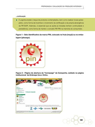 Propaganda e Divulgação da Produção Integrada
101
•	É urgente ampliar o leque de produtos contemplados, bem como realizar novas ações-
piloto, como forma de incentivar o incremento da certificação e da própria abrangência
da PIF/SAPI. Ademais, é essencial que as ações já iniciadas tenham continuidade e
persistência, como forma de manter o conceito PIF/PIN na memória do consumidor.
Figura 1 - Selo identificativo da marca PIN, colocado na fruta (maçã) ou na emba-
lagem (pêssego).
Figura 2 - Página de abertura da “homepage” da Campanha, sediado na página
institucional da Embrapa Uva e Vinho.
...continuação
 