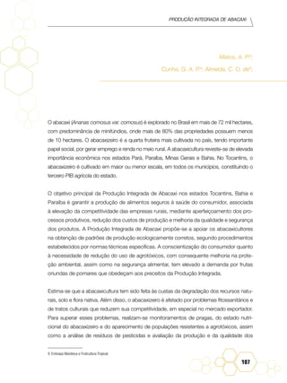 Produção Integrada de abacaxi
107
Matos, A. P.9
;
Cunha, G. A. P.9
; Almeida, C. O. de9
;
O abacaxi (Ananas comosus var. comosus) é explorado no Brasil em mais de 72 mil hectares,
com predominância de minifúndios, onde mais de 80% das propriedades possuem menos
de 10 hectares. O abacaxizeiro é a quarta fruteira mais cultivada no país, tendo importante
papel social, por gerar emprego e renda no meio rural. A abacaxicultura reveste-se de elevada
importância econômica nos estados Pará, Paraíba, Minas Gerais e Bahia. No Tocantins, o
abacaxizeiro é cultivado em maior ou menor escala, em todos os municípios, constituindo o
terceiro PIB agrícola do estado.
O objetivo principal da Produção Integrada de Abacaxi nos estados Tocantins, Bahia e
Paraíba é garantir a produção de alimentos seguros à saúde do consumidor, associada
à elevação da competitividade das empresas rurais, mediante aperfeiçoamento dos pro-
cessos produtivos, redução dos custos de produção e melhoria da qualidade e segurança
dos produtos. A Produção Integrada de Abacaxi propõe-se a apoiar os abacaxicultores
na obtenção de padrões de produção ecologicamente corretos, segundo procedimentos
estabelecidos por normas técnicas específicas. A conscientização do consumidor quanto
à necessidade de redução do uso de agrotóxicos, com consequente melhoria na prote-
ção ambiental, assim como na segurança alimentar, tem elevado a demanda por frutas
oriundas de pomares que obedeçam aos preceitos da Produção Integrada.
Estima-se que a abacaxicultura tem sido feita às custas da degradação dos recursos natu-
rais, solo e flora nativa. Além disso, o abacaxizeiro é afetado por problemas fitossanitários e
de tratos culturais que reduzem sua competitividade, em especial no mercado exportador.
Para superar esses problemas, realizam-se monitoramentos de pragas, do estado nutri-
cional do abacaxizeiro e do aparecimento de populações resistentes a agrotóxicos, assim
como a análise de resíduos de pesticidas e avaliação da produção e da qualidade dos
9	 Embrapa Mandioca e Fruticultura Tropical.
 