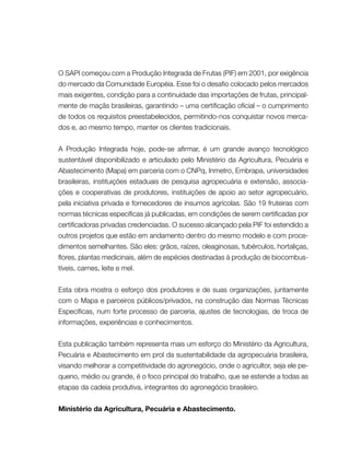 O SAPI começou com a Produção Integrada de Frutas (PIF) em 2001, por exigência
do mercado da Comunidade Européia. Esse foi o desafio colocado pelos mercados
mais exigentes, condição para a continuidade das importações de frutas, principal-
mente de maçãs brasileiras, garantindo – uma certificação oficial – o cumprimento
de todos os requisitos preestabelecidos, permitindo-nos conquistar novos merca-
dos e, ao mesmo tempo, manter os clientes tradicionais.
A Produção Integrada hoje, pode-se afirmar, é um grande avanço tecnológico
sustentável disponibilizado e articulado pelo Ministério da Agricultura, Pecuária e
Abastecimento (Mapa) em parceria com o CNPq, Inmetro, Embrapa, universidades
brasileiras, instituições estaduais de pesquisa agropecuária e extensão, associa-
ções e cooperativas de produtores, instituições de apoio ao setor agropecuário,
pela iniciativa privada e fornecedores de insumos agrícolas. São 19 fruteiras com
normas técnicas específicas já publicadas, em condições de serem certificadas por
certificadoras privadas credenciadas. O sucesso alcançado pela PIF foi estendido a
outros projetos que estão em andamento dentro do mesmo modelo e com proce-
dimentos semelhantes. São eles: grãos, raízes, oleaginosas, tubérculos, hortaliças,
flores, plantas medicinais, além de espécies destinadas à produção de biocombus-
tíveis, carnes, leite e mel.
Esta obra mostra o esforço dos produtores e de suas organizações, juntamente
com o Mapa e parceiros públicos/privados, na construção das Normas Técnicas
Específicas, num forte processo de parceria, ajustes de tecnologias, de troca de
informações, experiências e conhecimentos.
Esta publicação também representa mais um esforço do Ministério da Agricultura,
Pecuária e Abastecimento em prol da sustentabilidade da agropecuária brasileira,
visando melhorar a competitividade do agronegócio, onde o agricultor, seja ele pe-
queno, médio ou grande, é o foco principal do trabalho, que se estende a todas as
etapas da cadeia produtiva, integrantes do agronegócio brasileiro.
Ministério da Agricultura, Pecuária e Abastecimento.
 