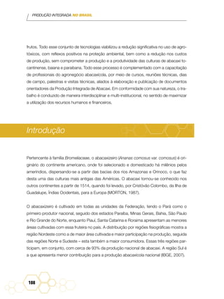 PRODUÇÃO INTEGRADA NO BRASIL
108
frutos. Todo esse conjunto de tecnologias viabilizou a redução significativa no uso de agro-
tóxicos, com reflexos positivos na proteção ambiental, bem como a redução nos custos
de produção, sem comprometer a produção e a produtividade das culturas de abacaxi to-
cantinense, baiana e paraibana. Todo esse processo é complementado com a capacitação
de profissionais do agronegócio abacaxícola, por meio de cursos, reuniões técnicas, dias
de campo, palestras e visitas técnicas, aliados à elaboração e publicação de documentos
orientadores da Produção Integrada de Abacaxi. Em conformidade com sua natureza, o tra-
balho é conduzido de maneira interdisciplinar e multi-institucional, no sentido de maximizar
a utilização dos recursos humanos e financeiros.
Introdução
Pertencente à família Bromeliaceae, o abacaxizeiro (Ananas comosus var. comosus) é ori-
ginário do continente americano, onde foi selecionado e domesticado há milênios pelos
ameríndios, dispersando-se a partir das bacias dos rios Amazonas e Orinoco, o que faz
desta uma das culturas mais antigas das Américas. O abacaxi tornou-se conhecido nos
outros continentes a partir de 1514, quando foi levado, por Cristóvão Colombo, da Ilha de
Guadalupe, Índias Ocidentais, para a Europa (Morton, 1987).
O abacaxizeiro é cultivado em todas as unidades da Federação, tendo o Pará como o
primeiro produtor nacional, seguido dos estados Paraíba, Minas Gerais, Bahia, São Paulo
e Rio Grande do Norte, enquanto Piauí, Santa Catarina e Roraima apresentam as menores
áreas cultivadas com essa fruteira no país. A distribuição por regiões fisiográficas mostra a
região Nordeste como a de maior área cultivada e maior participação na produção, seguida
das regiões Norte e Sudeste – esta também a maior consumidora. Essas três regiões par-
ticipam, em conjunto, com cerca de 93% da produção nacional de abacaxi. A região Sul é
a que apresenta menor contribuição para a produção abacaxícola nacional (IBGE, 2007).
 