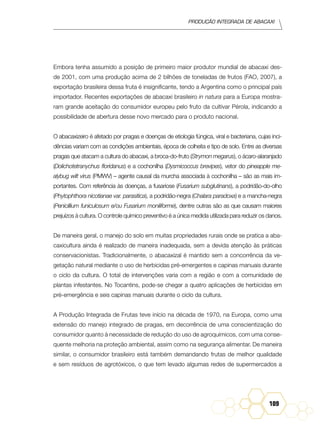 Produção Integrada de abacaxi
109
Embora tenha assumido a posição de primeiro maior produtor mundial de abacaxi des-
de 2001, com uma produção acima de 2 bilhões de toneladas de frutos (FAO, 2007), a
exportação brasileira dessa fruta é insignificante, tendo a Argentina como o principal país
importador. Recentes exportações de abacaxi brasileiro in natura para a Europa mostra-
ram grande aceitação do consumidor europeu pelo fruto da cultivar Pérola, indicando a
possibilidade de abertura desse novo mercado para o produto nacional.
O abacaxizeiro é afetado por pragas e doenças de etiologia fúngica, viral e bacteriana, cujas inci-
dências variam com as condições ambientais, época de colheita e tipo de solo. Entre as diversas
pragas que atacam a cultura do abacaxi, a broca-do-fruto (Strymon megarus), o ácaro-alaranjado
(Dolichotetranychus floridanus) e a cochonilha (Dysmicoccus brevipes), vetor do pineapple me-
alybug wilt virus (PMWV) – agente causal da murcha associada à cochonilha – são as mais im-
portantes. Com referência às doenças, a fusariose (Fusarium subglutinans), a podridão-do-olho
(Phytophthora nicotianae var. parasitica), a podridão-negra (Chalara paradoxa) e a mancha-negra
(Penicillium funiculosum e/ou Fusarium moniliforme), dentre outras são as que causam maiores
prejuízos à cultura. O controle químico preventivo é a única medida utilizada para reduzir os danos.
De maneira geral, o manejo do solo em muitas propriedades rurais onde se pratica a aba-
caxicultura ainda é realizado de maneira inadequada, sem a devida atenção às práticas
conservacionistas. Tradicionalmente, o abacaxizal é mantido sem a concorrência da ve-
getação natural mediante o uso de herbicidas pré-emergentes e capinas manuais durante
o ciclo da cultura. O total de intervenções varia com a região e com a comunidade de
plantas infestantes. No Tocantins, pode-se chegar a quatro aplicações de herbicidas em
pré-emergência e seis capinas manuais durante o ciclo da cultura.
A Produção Integrada de Frutas teve início na década de 1970, na Europa, como uma
extensão do manejo integrado de pragas, em decorrência de uma conscientização do
consumidor quanto à necessidade de redução do uso de agroquímicos, com uma conse-
quente melhoria na proteção ambiental, assim como na segurança alimentar. De maneira
similar, o consumidor brasileiro está também demandando frutas de melhor qualidade
e sem resíduos de agrotóxicos, o que tem levado algumas redes de supermercados a
 