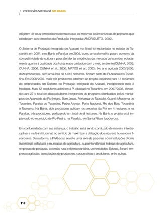PRODUÇÃO INTEGRADA NO BRASIL
110
exigirem de seus fornecedores de frutas que as mesmas sejam oriundas de pomares que
obedeçam aos preceitos da Produção Integrada (Andrigueto, 2002).
O Sistema de Produção Integrada de Abacaxi no Brasil foi implantado no estado de To-
cantins em 2004, e na Bahia e Paraíba em 2005, como uma alternativa para o aumento da
competitividade da cultura e para atender às exigências do mercado consumidor, notada-
mente quanto à qualidade dos frutos e aos cuidados com o meio ambiente (CUNHA, 2005;
CUNHA, 2006; CUNHA et al., 2006; MATOS et al., 2005). No ano agrícola 2005/2006,
doze produtores, com uma área de 129,5 hectares, fizeram parte da PI Abacaxi no Tocan-
tins. Em 2006/2007, mais três produtores aderiram ao projeto, elevando para 15 o número
de propriedades em Sistema de Produção Integrada de Abacaxi, incorporando mais 8
hectares. Mais 12 produtores aderiram à PI Abacaxi no Tocantins, em 2007/2008, elevan-
do para 27 o total de abacaxicultores integrantes do programa distribuídos pelos municí-
pios de Aparecida do Rio Negro, Bom Jesus, Fortaleza do Tabocão, Guaraí, Miracema do
Tocantins, Paraíso do Tocantins, Pedro Afonso, Porto Nacional, Rio dos Bois, Tocantínia
e Tupirama. Na Bahia, dois produtores aplicam os preceitos da PIA em 4 hectares, e na
Paraíba, três produtores, perfazendo um total de 8 hectares. Na Bahia o projeto está im-
plantado no município de Rio Real e, na Paraíba, em Santa Rita e Itapororoca.
Em conformidade com sua natureza, o trabalho está sendo conduzido de maneira interdis-
ciplinar e multi-institucional, no sentido de maximizar a utilização dos recursos humanos e fi-
nanceiros. Dessa forma, a PI Abacaxi envolve uma série de parcerias com instituições oficiais
(secretarias estaduais e municipais de agricultura, superintendências federais de agricultura,
empresas de pesquisa, extensão rural e defesa sanitária, universidades, Sebrae, Senar), em-
presas agrícolas, associações de produtores, cooperativas e produtores, entre outras.
 