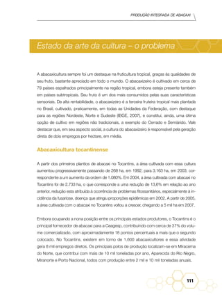 Produção Integrada de abacaxi
111
Estado da arte da cultura – o problema
A abacaxicultura sempre foi um destaque na fruticultura tropical, graças às qualidades de
seu fruto, bastante apreciado em todo o mundo. O abacaxizeiro é cultivado em cerca de
79 países espalhados principalmente na região tropical, embora esteja presente também
em países subtropicais. Seu fruto é um dos mais consumidos pelas suas características
sensoriais. De alta rentabilidade, o abacaxizeiro é a terceira fruteira tropical mais plantada
no Brasil, cultivado, praticamente, em todas as Unidades da Federação, com destaque
para as regiões Nordeste, Norte e Sudeste (IBGE, 2007), e constitui, ainda, uma ótima
opção de cultivo em regiões não tradicionais, a exemplo do Cerrado e Semiárido. Vale
destacar que, em seu aspecto social, a cultura do abacaxizeiro é responsável pela geração
direta de dois empregos por hectare, em média.
Abacaxicultura tocantinense
A partir dos primeiros plantios de abacaxi no Tocantins, a área cultivada com essa cultura
aumentou progressivamente passando de 268 ha, em 1992, para 3.163 ha, em 2003, cor-
respondente a um aumento da ordem de 1.080%. Em 2004, a área cultivada com abacaxi no
Tocantins foi de 2.733 ha, o que corresponde a uma redução de 13,6% em relação ao ano
anterior, redução esta atribuída à ocorrência de problemas fitossanitários, especialmente à in-
cidência da fusariose, doença que atingiu proporções epidêmicas em 2002. A partir de 2005,
a área cultivada com o abacaxi no Tocantins voltou a crescer, chegando a 5 mil ha em 2007.
Embora ocupando a nona posição entre os principais estados produtores, o Tocantins é o
principal fornecedor de abacaxi para a Ceagesp, contribuindo com cerca de 37% do volu-
me comercializado, com aproximadamente 18 pontos percentuais a mais que o segundo
colocado. No Tocantins, existem em torno de 1.600 abacaxicultores e essa atividade
gera 8 mil empregos diretos. Os principais polos de produção localizam-se em Miracema
do Norte, que contribui com mais de 10 mil toneladas por ano, Aparecida do Rio Negro,
Miranorte e Porto Nacional, todos com produção entre 2 mil e 10 mil toneladas anuais.
 