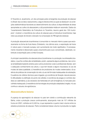 PRODUÇÃO INTEGRADA NO BRASIL
112
O Tocantins é, atualmente, um dos principais polos emergentes da produção de abacaxi
no Brasil. Isso se deve, basicamente, a alguns fatores entre os quais se destacam: (i) condi-
ções edafoclimáticas favoráveis ao desenvolvimento da cultura; ii) disponibilidade de áreas
apropriadas ao cultivo do abacaxizeiro; e (iii) produtividade média em ascensão. Dados do
“Levantamento Sistemático da Fruticultura no Tocantins, resumo geral dos 139 municí-
pios”, mostram a importância da cultura do abacaxi para a fruticultura tocantinense, haja
vista sua posição de terceiro colocado na composição do PIB agrícola estadual.
A produção abacaxícola tocantinense é consumida no mercado interno quase que exclu-
sivamente na forma de fruta fresca. Entretanto, nos últimos anos, a exportação de frutos
in natura para o mercado europeu vem aumentando de modo significativo. O processa-
mento industrial é direcionado quase unicamente para suco concentrado, destinado, so-
bretudo à exportação para a União Europeia.
A principal característica da abacaxicultura tocantinense é a produção na entressafra bra-
sileira, o que lhe confere alta rentabilidade, porém, apresenta alguns problemas, tais como:
a) rentabilidade bastante atrativa para outros produtores rurais e profissionais liberais, sem
o adequado conhecimento da cultura, o que tem levado a alguns insucessos; b) uso de
mudas de baixa qualidade; c) inexistência de produtores de mudas credenciados; d) au-
sência de práticas de conservação do solo; e) uso de fórmulas inadequadas de adubação;
f) ausência de critérios técnicos para irrigação; g) ocorrência de floração natural precoce;
h) dificuldades na definição do ponto de colheita; i) ocorrência de pragas (o controle obe-
dece ao calendário); j) uso excessivo de herbicidas em pré-emergência; k) manuseio pós-
colheita inadequado; l) inexistência de tecnologias de produção adaptadas à região; m) uso
contínuo e abusivo de agrotóxicos.
Abacaxicultura baiana
A pujança do agronegócio do abacaxi no país tem obtido a contribuição relevante da
Bahia, onde a produção cresce continuamente, alcançando mais de 157 milhões de
frutos em 2007, colhidos em 6.430 ha, o que representa o quarto maior volume entre os
estados produtores de abacaxi. Parte considerável desse volume é produzida na região
 