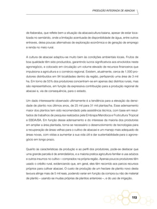 Produção Integrada de abacaxi
113
de Itaberaba, que reflete bem a situação da abacaxicultura baiana, apesar de estar loca-
lizada no semiárido, onde a limitação acentuada de disponibilidade de água, entre outros
entraves, deixa poucas alternativas de exploração econômica e de geração de emprego
e renda no meio rural.
A cultura de abacaxi adaptou-se muito bem às condições ambientais locais. Frutos de
boa qualidade têm sido produzidos, garantindo lucros significativos aos envolvidos neste
agronegócio, e colocado em circulação um volume elevado de recursos financeiros que
impulsiona a agricultura e o comércio regional. Existem, atualmente, cerca de 1.500 pro-
dutores distribuídos em 94 localidades dentro da região, perfazendo uma área de 3 mil
ha. Em torno de 55% dos produtores concentram-se em apenas dez distritos rurais, mas
são representativos, em função da expressiva contribuição para a produção regional de
abacaxi e, via de consequência, para o estado.
Um dado interessante observado ultimamente é a tendência para a elevação da densi-
dade de plantio nos últimos anos, de 25 mil para 31 mil plantas/ha. Esse adensamento
maior dos plantios tem sido recomendado pela assistência técnica, com base em resul-
tados de trabalhos de pesquisa realizados pela Embrapa Mandioca e Fruticultura Tropical
e EBDA/BA. Em função desse adensamento e do interesse da maioria dos produtores
em ampliar a área plantada, torna-se necessário o desenvolvimento de tecnologias para
a recuperação de áreas velhas para o cultivo de abacaxi e um manejo mais adequado de
áreas novas, com vistas a aumentar a sua vida útil e dar sustentabilidade para o agrone-
gócio em longo prazo.
Quanto às características da produção e ao perfil dos produtores, pode-se destacar que
uma grande parcela é de arrendatários, e a maioria pratica agricultura familiar e usa adubos
e outros insumos no cultivo – comprados na própria região. Apenas poucos produtores têm
usado o crédito rural, evidenciando que, em geral, eles têm recorrido aos parcos recursos
próprios para cultivar abacaxi. O custo de produção de um hectare de plantio novo desta
lavoura atinge mais de 5 mil reais, podendo variar em função da compra ou não de material
de plantio – usando-se mudas próprias de plantios anteriores –, e do uso de irrigação.
 