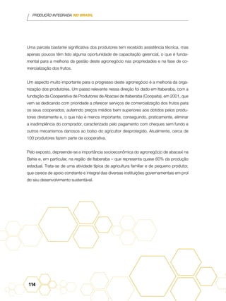 PRODUÇÃO INTEGRADA NO BRASIL
114
Uma parcela bastante significativa dos produtores tem recebido assistência técnica, mas
apenas poucos têm tido alguma oportunidade de capacitação gerencial, o que é funda-
mental para a melhoria da gestão deste agronegócio nas propriedades e na fase de co-
mercialização dos frutos.
Um aspecto muito importante para o progresso deste agronegócio é a melhoria da orga-
nização dos produtores. Um passo relevante nessa direção foi dado em Itaberaba, com a
fundação da Cooperativa de Produtores de Abacaxi de Itaberaba (Coopaita), em 2001, que
vem se dedicando com prioridade a oferecer serviços de comercialização dos frutos para
os seus cooperados, auferindo preços médios bem superiores aos obtidos pelos produ-
tores diretamente e, o que não é menos importante, conseguindo, praticamente, eliminar
a inadimplência do comprador, caracterizado pelo pagamento com cheques sem fundo e
outros mecanismos danosos ao bolso do agricultor desprotegido. Atualmente, cerca de
100 produtores fazem parte da cooperativa.
Pelo exposto, depreende-se a importância socioeconômica do agronegócio de abacaxi na
Bahia e, em particular, na região de Itaberaba – que representa quase 60% da produção
estadual. Trata-se de uma atividade típica de agricultura familiar e de pequeno produtor,
que carece de apoio constante e integral das diversas instituições governamentais em prol
do seu desenvolvimento sustentável.
 