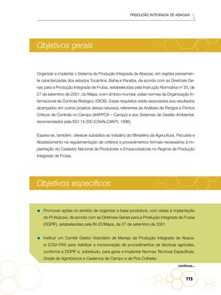 Produção Integrada de abacaxi
115
Objetivos gerais
Organizar e implantar o Sistema de Produção Integrada de Abacaxi, em regiões previamen-
te caracterizadas dos estados Tocantins, Bahia e Paraíba, de acordo com as Diretrizes Ge-
rais para a Produção Integrada de Frutas, estabelecidas pela Instrução Normativa no
20, de
27 de setembro de 2001, do Mapa, e em âmbito mundial, pelas normas da Organização In-
ternacional de Controle Biológico (OICB). Esses requisitos estão associados aos resultados
alcançados em outros projetos dessa natureza, referentes às Análises de Perigos e Pontos
Críticos de Controle no Campo (AAPPCA – Campo) e aos Sistemas de Gestão Ambiental,
recomendados pela ISO 14.000 (Cavalcanti, 1996).
Espera-se, também, oferecer subsídios ao trabalho do Ministério da Agricultura, Pecuária e
Abastecimento na regulamentação de critérios e procedimentos formais necessários à im-
plantação do Cadastro Nacional de Produtores e Empacotadoras no Regime de Produção
Integrada de Frutas.
Objetivos específicos
•	Promover ações no sentido de organizar a base produtora, com vistas à implantação
do PI Abacaxi, de acordo com as Diretrizes Gerais para a Produção Integrada de Frutas
(DGPIF), estabelecidas pela IN 20/Mapa, de 27 de setembro de 2001.
•	Instituir um Comitê Gestor Voluntário de Manejo da Produção Integrada de Abaca-
xi (CGV–PIA) para viabilizar a incorporação de procedimentos de técnicas agrícolas,
conforme a DGPIF e, sobretudo, para gerar e implantar Normas Técnicas Específicas,
Grade de Agrotóxicos e Cadernos de Campo e de Pós-Colheita.
continua...
 
