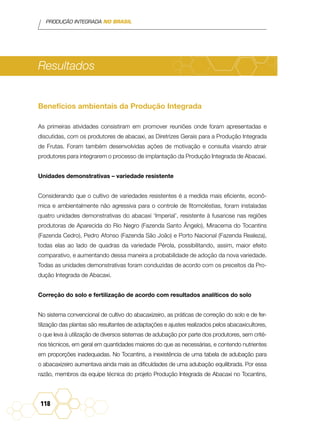 PRODUÇÃO INTEGRADA NO BRASIL
118
Resultados
Benefícios ambientais da Produção Integrada
As primeiras atividades consistiram em promover reuniões onde foram apresentadas e
discutidas, com os produtores de abacaxi, as Diretrizes Gerais para a Produção Integrada
de Frutas. Foram também desenvolvidas ações de motivação e consulta visando atrair
produtores para integrarem o processo de implantação da Produção Integrada de Abacaxi.
Unidades demonstrativas – variedade resistente
Considerando que o cultivo de variedades resistentes é a medida mais eficiente, econô-
mica e ambientalmente não agressiva para o controle de fitomoléstias, foram instaladas
quatro unidades demonstrativas do abacaxi ‘Imperial’, resistente à fusariose nas regiões
produtoras de Aparecida do Rio Negro (Fazenda Santo Ângelo), Miracema do Tocantins
(Fazenda Cedro), Pedro Afonso (Fazenda São João) e Porto Nacional (Fazenda Realeza),
todas elas ao lado de quadras da variedade Pérola, possibilitando, assim, maior efeito
comparativo, e aumentando dessa maneira a probabilidade de adoção da nova variedade.
Todas as unidades demonstrativas foram conduzidas de acordo com os preceitos da Pro-
dução Integrada de Abacaxi.
Correção do solo e fertilização de acordo com resultados analíticos do solo
No sistema convencional de cultivo do abacaxizeiro, as práticas de correção do solo e de fer-
tilização das plantas são resultantes de adaptações e ajustes realizados pelos abacaxicultores,
o que leva à utilização de diversos sistemas de adubação por parte dos produtores, sem crité-
rios técnicos, em geral em quantidades maiores do que as necessárias, e contendo nutrientes
em proporções inadequadas. No Tocantins, a inexistência de uma tabela de adubação para
o abacaxizeiro aumentava ainda mais as dificuldades de uma adubação equilibrada. Por essa
razão, membros da equipe técnica do projeto Produção Integrada de Abacaxi no Tocantins,
 