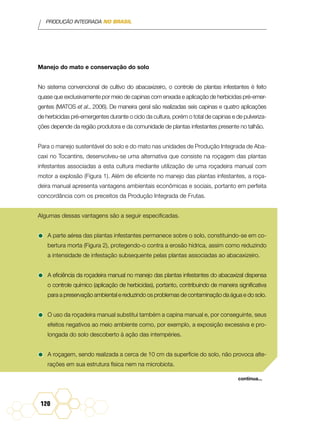 PRODUÇÃO INTEGRADA NO BRASIL
120
Manejo do mato e conservação do solo
No sistema convencional de cultivo do abacaxizeiro, o controle de plantas infestantes é feito
quase que exclusivamente por meio de capinas com enxada e aplicação de herbicidas pré-emer-
gentes (Matos et al., 2006). De maneira geral são realizadas seis capinas e quatro aplicações
de herbicidas pré-emergentes durante o ciclo da cultura, porém o total de capinas e de pulveriza-
ções depende da região produtora e da comunidade de plantas infestantes presente no talhão.
Para o manejo sustentável do solo e do mato nas unidades de Produção Integrada de Aba-
caxi no Tocantins, desenvolveu-se uma alternativa que consiste na roçagem das plantas
infestantes associadas a esta cultura mediante utilização de uma roçadeira manual com
motor a explosão (Figura 1). Além de eficiente no manejo das plantas infestantes, a roça-
deira manual apresenta vantagens ambientais econômicas e sociais, portanto em perfeita
concordância com os preceitos da Produção Integrada de Frutas.
Algumas dessas vantagens são a seguir especificadas.
•	A parte aérea das plantas infestantes permanece sobre o solo, constituindo-se em co-
bertura morta (Figura 2), protegendo-o contra a erosão hídrica, assim como reduzindo
a intensidade de infestação subsequente pelas plantas associadas ao abacaxizeiro.
•	A eficiência da roçadeira manual no manejo das plantas infestantes do abacaxizal dispensa
o controle químico (aplicação de herbicidas), portanto, contribuindo de maneira significativa
para a preservação ambiental e reduzindo os problemas de contaminação da água e do solo.
•	O uso da roçadeira manual substitui também a capina manual e, por conseguinte, seus
efeitos negativos ao meio ambiente como, por exemplo, a exposição excessiva e pro-
longada do solo descoberto à ação das intempéries.
•	A roçagem, sendo realizada a cerca de 10 cm da superfície do solo, não provoca alte-
rações em sua estrutura física nem na microbiota.
continua...
 