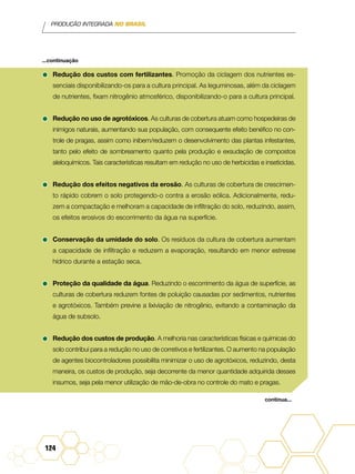 PRODUÇÃO INTEGRADA NO BRASIL
124
•	Redução dos custos com fertilizantes. Promoção da ciclagem dos nutrientes es-
senciais disponibilizando-os para a cultura principal. As leguminosas, além da ciclagem
de nutrientes, fixam nitrogênio atmosférico, disponibilizando-o para a cultura principal.
•	Redução no uso de agrotóxicos. As culturas de cobertura atuam como hospedeiras de
inimigos naturais, aumentando sua população, com consequente efeito benéfico no con-
trole de pragas, assim como inibem/reduzem o desenvolvimento das plantas infestantes,
tanto pelo efeito de sombreamento quanto pela produção e exsudação de compostos
aleloquímicos. Tais características resultam em redução no uso de herbicidas e inseticidas.
•	Redução dos efeitos negativos da erosão. As culturas de cobertura de crescimen-
to rápido cobrem o solo protegendo-o contra a erosão eólica. Adicionalmente, redu-
zem a compactação e melhoram a capacidade de infiltração do solo, reduzindo, assim,
os efeitos erosivos do escorrimento da água na superfície.
•	Conservação da umidade do solo. Os resíduos da cultura de cobertura aumentam
a capacidade de infiltração e reduzem a evaporação, resultando em menor estresse
hídrico durante a estação seca.
•	Proteção da qualidade da água. Reduzindo o escorrimento da água de superfície, as
culturas de cobertura reduzem fontes de poluição causadas por sedimentos, nutrientes
e agrotóxicos. Também previne a lixiviação de nitrogênio, evitando a contaminação da
água de subsolo.
•	Redução dos custos de produção. A melhoria nas características físicas e químicas do
solo contribui para a redução no uso de corretivos e fertilizantes. O aumento na população
de agentes biocontroladores possibilita minimizar o uso de agrotóxicos, reduzindo, desta
maneira, os custos de produção, seja decorrente da menor quantidade adquirida desses
insumos, seja pela menor utilização de mão-de-obra no controle do mato e pragas.
...continuação
continua...
 