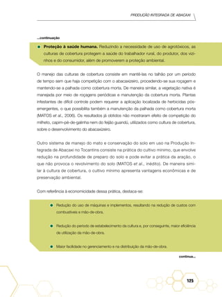 Produção Integrada de abacaxi
125
•	Proteção à saúde humana. Reduzindo a necessidade de uso de agrotóxicos, as
culturas de cobertura protegem a saúde do trabalhador rural, do produtor, dos vizi-
nhos e do consumidor, além de promoverem a proteção ambiental.
O manejo das culturas de cobertura consiste em mantê-las no talhão por um período
de tempo sem que haja competição com o abacaxizeiro, procedendo-se sua roçagem e
mantendo-se a palhada como cobertura morta. De maneira similar, a vegetação nativa é
manejada por meio de roçagens periódicas e manutenção da cobertura morta. Plantas
infestantes de difícil controle podem requerer a aplicação localizada de herbicidas pós-
emergentes, o que possibilita também a manutenção da palhada como cobertura morta
(Matos et al., 2006). Os resultados já obtidos não mostraram efeito de competição do
milheto, capim-pé-de-galinha nem do feijão guandú, utilizados como cultura de cobertura,
sobre o desenvolvimento do abacaxizeiro.
Outro sistema de manejo do mato e conservação do solo em uso na Produção In-
tegrada de Abacaxi no Tocantins consiste na prática do cultivo mínimo, que envolve
redução na profundidade de preparo do solo e pode evitar a prática da aração, o
que não provoca o revolvimento do solo (Matos et al., inédito). De maneira simi-
lar à cultura de cobertura, o cultivo mínimo apresenta vantagens econômicas e de
preservação ambiental.
Com referência à economicidade dessa prática, destaca-se:
•	Redução do uso de máquinas e implementos, resultando na redução de custos com
combustíveis e mão-de-obra.
•	Redução do período de estabelecimento da cultura e, por conseguinte, maior eficiência
de utilização da mão-de-obra.
•	Maior facilidade no gerenciamento e na distribuição da mão-de-obra.
...continuação
continua...
 
