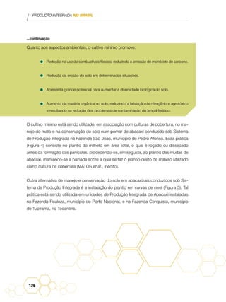 PRODUÇÃO INTEGRADA NO BRASIL
126
Quanto aos aspectos ambientais, o cultivo mínimo promove:
•	Redução no uso de combustíveis fósseis, reduzindo a emissão de monóxido de carbono.
•	Redução da erosão do solo em determinadas situações.
•	Apresenta grande potencial para aumentar a diversidade biológica do solo.
•	Aumento da matéria orgânica no solo, reduzindo a lixiviação de nitrogênio e agrotóxico
e resultando na redução dos problemas de contaminação do lençol freático.
O cultivo mínimo está sendo utilizado, em associação com culturas de cobertura, no ma-
nejo do mato e na conservação do solo num pomar de abacaxi conduzido sob Sistema
de Produção Integrada na Fazenda São João, município de Pedro Afonso. Essa prática
(Figura 4) consiste no plantio do milheto em área total, o qual é roçado ou dissecado
antes da formação das panículas, procedendo-se, em seguida, ao plantio das mudas de
abacaxi, mantendo-se a palhada sobre a qual se faz o plantio direto de milheto utilizado
como cultura de cobertura (Matos et al., inédito).
Outra alternativa de manejo e conservação do solo em abacaxizais conduzidos sob Sis-
tema de Produção Integrada é a instalação do plantio em curvas de nível (Figura 5). Tal
prática está sendo utilizada em unidades de Produção Integrada de Abacaxi instaladas
na Fazenda Realeza, município de Porto Nacional, e na Fazenda Conquista, município
de Tupirama, no Tocantins.
...continuação
 