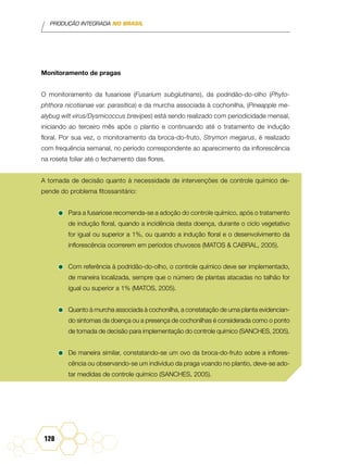 PRODUÇÃO INTEGRADA NO BRASIL
128
Monitoramento de pragas
O monitoramento da fusariose (Fusarium subglutinans), da podridão-do-olho (Phyto-
phthora nicotianae var. parasitica) e da murcha associada à cochonilha, (Pineapple me-
alybug wilt virus/Dysmicoccus brevipes) está sendo realizado com periodicidade mensal,
iniciando ao terceiro mês após o plantio e continuando até o tratamento de indução
floral. Por sua vez, o monitoramento da broca-do-fruto, Strymon megarus, é realizado
com frequência semanal, no período correspondente ao aparecimento da inflorescência
na roseta foliar até o fechamento das flores.
A tomada de decisão quanto à necessidade de intervenções de controle químico de-
pende do problema fitossanitário:
•	Para a fusariose recomenda-se a adoção do controle químico, após o tratamento
de indução floral, quando a incidência desta doença, durante o ciclo vegetativo
for igual ou superior a 1%, ou quando a indução floral e o desenvolvimento da
inflorescência ocorrerem em períodos chuvosos (Matos & Cabral, 2005).
•	Com referência à podridão-do-olho, o controle químico deve ser implementado,
de maneira localizada, sempre que o número de plantas atacadas no talhão for
igual ou superior a 1% (Matos, 2005).
•	Quanto à murcha associada à cochonilha, a constatação de uma planta evidencian-
do sintomas da doença ou a presença de cochonilhas é considerada como o ponto
de tomada de decisão para implementação do controle químico (Sanches, 2005).
•	De maneira similar, constatando-se um ovo da broca-do-fruto sobre a inflores-
cência ou observando-se um indivíduo da praga voando no plantio, deve-se ado-
tar medidas de controle químico (Sanches, 2005).
 