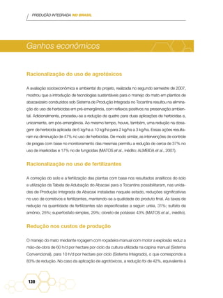 PRODUÇÃO INTEGRADA NO BRASIL
130
Ganhos econômicos
Racionalização do uso de agrotóxicos
A avaliação socioeconômica e ambiental do projeto, realizada no segundo semestre de 2007,
mostrou que a introdução de tecnologias sustentáveis para o manejo do mato em plantios de
abacaxizeiro conduzidos sob Sistema de Produção Integrada no Tocantins resultou na elimina-
ção do uso de herbicidas em pré-emergência, com reflexos positivos na preservação ambien-
tal. Adicionalmente, procedeu-se a redução de quatro para duas aplicações de herbicidas e,
unicamente, em pós-emergência. Ao mesmo tempo, houve, também, uma redução na dosa-
gem de herbicida aplicada de 6 kg/ha a 10 kg/ha para 2 kg/ha a 3 kg/ha. Essas ações resulta-
ram na diminuição de 47% no uso de herbicidas. De modo similar, as intervenções de controle
de pragas com base no monitoramento das mesmas permitiu a redução de cerca de 37% no
uso de inseticidas e 17% no de fungicidas (Matos et al., inédito; Almeida et al., 2007).
Racionalização no uso de fertilizantes
A correção do solo e a fertilização das plantas com base nos resultados analíticos do solo
e utilização da Tabela de Adubação do Abacaxi para o Tocantins possibilitaram, nas unida-
des de Produção Integrada de Abacaxi instaladas naquele estado, reduções significativas
no uso de corretivos e fertilizantes, mantendo-se a qualidade do produto final. As taxas de
redução na quantidade de fertilizantes são especificadas a seguir: uréia, 31%; sulfato de
amônio, 25%; superfosfato simples, 29%; cloreto de potássio 43% (Matos et al., inédito).
Redução nos custos de produção
O manejo do mato mediante roçagem com roçadeira manual com motor a explosão reduz a
mão-de-obra de 60 h/d por hectare por ciclo da cultura utilizada na capina manual (Sistema
Convencional), para 10 h/d por hectare por ciclo (Sistema Integrado), o que corresponde a
83% de redução. No caso da aplicação de agrotóxicos, a redução foi de 42%, equivalente à
 