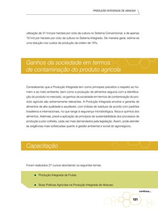 Produção Integrada de abacaxi
131
utilização de 31 h/d por hectare por ciclo da cultura no Sistema Convencional, e de apenas
18 h/d por hectare por ciclo da cultura no Sistema Integrado. De maneira geral, estima-se
uma redução nos custos de produção da ordem de 18%.
Ganhos da sociedade em termos
de contaminação do produto agrícola
Considerando que a Produção Integrada tem como principais preceitos o respeito ao ho-
mem e ao meio ambiente, bem como a produção de alimentos seguros com a identifica-
ção do produto no mercado, os ganhos da sociedade em termos de contaminação do pro-
duto agrícola são extremamente relevantes. A Produção Integrada envolve a garantia de
alimentos de alta qualidade e saudáveis, com índices de resíduos de acordo com padrões
brasileiros e internacionais, no que tange à segurança microbiológica, física e química dos
alimentos. Ademais, prevê a aplicação de princípios de sustentabilidade dos processos de
produção e pós-colheita, cada vez mais demandados pela legislação. Assim, pode atender
às exigências mais sofisticadas quanto à gestão ambiental e social do agronegócio.
Capacitação
Foram realizados 27 cursos abordando os seguintes temas.
•	Produção Integrada de Frutas.
•	Boas Práticas Agrícolas na Produção Integrada de Abacaxi.
continua...
 