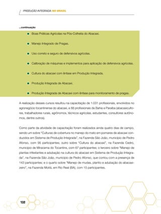 PRODUÇÃO INTEGRADA NO BRASIL
132
...continuação
•	Boas Práticas Agrícolas na Pós-Colheita do Abacaxi.
•	Manejo Integrado de Pragas.
•	Uso correto e seguro de defensivos agrícolas.
•	Calibração de máquinas e implementos para aplicação de defensivos agrícolas.
•	Cultura do abacaxi com ênfase em Produção Integrada.
•	Produção Integrada de Abacaxi.
•	Produção Integrada de Abacaxi com ênfase para monitoramento de pragas.
A realização desses cursos resultou na capacitação de 1.031 profissionais, envolvidos no
agronegócio tocantinense do abacaxi, e 88 profissionais da Bahia e Paraíba (abacaxiculto-
res, trabalhadores rurais, agrônomos, técnicos agrícolas, estudantes, consultores autôno-
mos, dentre outros).
Como parte da atividade de capacitação foram realizados ainda quatro dias de campo,
sendo um sobre “Culturas de cobertura no manejo do mato em pomares de abacaxi con-
duzidos em Sistema de Produção Integrada”, na Fazenda São João, município de Pedro
Afonso, com 95 participantes; outro sobre “Cultura do abacaxi”, na Fazenda Cedro,
município de Miracema do Tocantins, com 67 participantes; o terceiro sobre “Manejo de
plantas infestantes e adubação na cultura do abacaxi em Sistema de Produção Integra-
da”, na Fazenda São João, município de Pedro Afonso, que contou com a presença de
143 participantes; e o quarto sobre “Manejo de mudas, plantio e adubação do abacaxi-
zeiro”, na Fazenda Moitá, em Rio Real (BA), com 15 participantes.
 