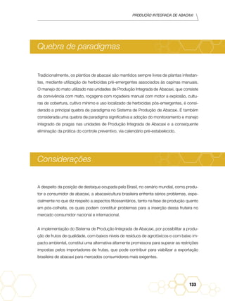 Produção Integrada de abacaxi
133
Quebra de paradigmas
Tradicionalmente, os plantios de abacaxi são mantidos sempre livres de plantas infestan-
tes, mediante utilização de herbicidas pré-emergentes associados às capinas manuais.
O manejo do mato utilizado nas unidades de Produção Integrada de Abacaxi, que consiste
da convivência com mato, roçagens com roçadeira manual com motor a explosão, cultu-
ras de cobertura, cultivo mínimo e uso localizado de herbicidas pós-emergentes, é consi-
derado a principal quebra de paradigma no Sistema de Produção de Abacaxi. É também
considerada uma quebra de paradigma significativa a adoção do monitoramento e manejo
integrado de pragas nas unidades de Produção Integrada de Abacaxi e a consequente
eliminação da prática do controle preventivo, via calendário pré-estabelecido.
Considerações
A despeito da posição de destaque ocupada pelo Brasil, no cenário mundial, como produ-
tor e consumidor de abacaxi, a abacaxicultura brasileira enfrenta sérios problemas, espe-
cialmente no que diz respeito a aspectos fitossanitários, tanto na fase de produção quanto
em pós-colheita, os quais podem constituir problemas para a inserção dessa fruteira no
mercado consumidor nacional e internacional.
A implementação do Sistema de Produção Integrada de Abacaxi, por possibilitar a produ-
ção de frutos de qualidade, com baixos níveis de resíduos de agrotóxicos e com baixo im-
pacto ambiental, constitui uma alternativa altamente promissora para superar as restrições
impostas pelos importadores de frutas, que pode contribuir para viabilizar a exportação
brasileira de abacaxi para mercados consumidores mais exigentes.
 