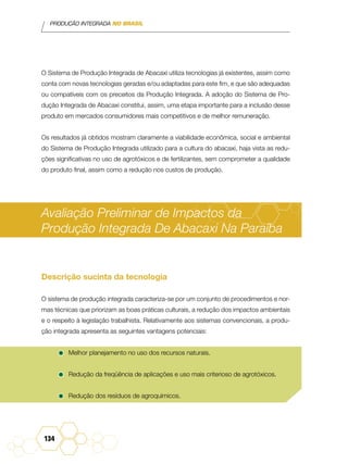 PRODUÇÃO INTEGRADA NO BRASIL
134
O Sistema de Produção Integrada de Abacaxi utiliza tecnologias já existentes, assim como
conta com novas tecnologias geradas e/ou adaptadas para este fim, e que são adequadas
ou compatíveis com os preceitos da Produção Integrada. A adoção do Sistema de Pro-
dução Integrada de Abacaxi constitui, assim, uma etapa importante para a inclusão desse
produto em mercados consumidores mais competitivos e de melhor remuneração.
Os resultados já obtidos mostram claramente a viabilidade econômica, social e ambiental
do Sistema de Produção Integrada utilizado para a cultura do abacaxi, haja vista as redu-
ções significativas no uso de agrotóxicos e de fertilizantes, sem comprometer a qualidade
do produto final, assim como a redução nos custos de produção.
Avaliação Preliminar de Impactos da
Produção Integrada De Abacaxi Na Paraíba
Descrição sucinta da tecnologia
O sistema de produção integrada caracteriza-se por um conjunto de procedimentos e nor-
mas técnicas que priorizam as boas práticas culturais, a redução dos impactos ambientais
e o respeito à legislação trabalhista. Relativamente aos sistemas convencionais, a produ-
ção integrada apresenta as seguintes vantagens potenciais:
•	Melhor planejamento no uso dos recursos naturais.
•	Redução da freqüência de aplicações e uso mais criterioso de agrotóxicos.
•	Redução dos resíduos de agroquímicos.
 
