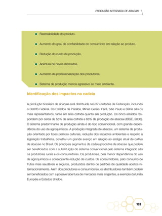 Produção Integrada de abacaxi
135
•	Rastreabilidade do produto.
•	Aumento do grau de confiabilidade do consumidor em relação ao produto.
•	Redução do custo de produção.
•	Abertura de novos mercados.
•	Aumento da profissionalização dos produtores.
•	Sistema de produção menos agressivo ao meio ambiente.
Identificação dos impactos na cadeia
A produção brasileira de abacaxi está distribuída nas 27 unidades da Federação, incluindo
o Distrito Federal. Os Estados da Paraíba, Minas Gerais, Pará, São Paulo e Bahia são os
mais representativos, tanto em área colhida quanto em produção. Os cinco estados res-
pondem por cerca de 55% da área colhida e 68% da produção de abacaxi (IBGE, 2008).
O sistema predominante de produção ainda é do tipo convencional, com grande depen-
dência do uso de agroquímicos. A produção integrada de abacaxi, um sistema de produ-
ção orientado por boas práticas culturais, redução dos impactos ambientais e respeito à
legislação trabalhista, constitui um grande avanço em relação ao estágio atual de cultivo
de abacaxi no Brasil. Os principais segmentos da cadeia produtiva de abacaxi que podem
ser beneficiados com a substituição do sistema convencional pelo sistema integrado são
os produtores rurais e os consumidores. Os produtores, pela menor dependência do uso
de agroquímicos e conseqüente redução de custos. Os consumidores, pelo consumo de
frutos mais saudáveis e seguros, produzidos dentro de padrões de qualidade aceitos in-
ternacionalmente. Além dos produtores e consumidores, os distribuidores também podem
ser beneficiados com a possível abertura de mercados mais exigentes, a exemplo da União
Européia e Estados Unidos.
 