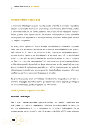 PRODUÇÃO INTEGRADA NO BRASIL
136
Instrumental metodológico
A ferramenta utilizada para avaliar o impacto social e ambiental da produção integrada de
abacaxi na Paraíba foi desenvolvida pela Embrapa Meio Ambiente. Denominada Ambitec,
a ferramenta construída em planilha eletrônica traz um conjunto de indicadores e compo-
nentes que tem como objetivo captar a influência da tecnologia sobre o meio ambiente e
as relações sociais de produção. A escala padronizada do Sistema Ambitec pode variar de
15 negativo a 15 positivo.
As avaliações de impactos no sistema Ambitec são realizadas em três etapas. A primeira
delas dedica-se ao processo de delimitação da atividade no estabelecimento, na qual são
definidos o alcance dos impactos, a importância dos componentes e indicadores, segundo
as características da atividade e do ambiente local, e a escala de ocorrência no estabeleci-
mento e no seu entorno. A segunda etapa é a entrevista ou vistoria em campo, que pode
ser feita com o produtor ou responsável pelo estabelecimento. A terceira etapa trata da
análise e interpretação desses índices. Nesse sistema, cada um dos aspectos é composto
por um conjunto de indicadores organizados em matrizes de ponderação, nas quais são
atribuídos valores de alteração aos componentes dos indicadores, expressos na forma de
coeficientes, conforme conhecimento pessoal do produtor.
Na presente avaliação foram entrevistados, individualmente, dois produtores em fase se-
melhante de adoção, de um total de três que aderiram ao sistema de produção integrada
de abacaxi na Paraíba, sendo um patronal e o outro familiar.
Avaliação dos impactos sociais
Indicador capacitação
Dos dois produtores entrevistados, apenas um relatou que a produção integrada de aba-
caxi proporcionou aumento moderado no número de treinamentos locais de curta dura-
ção, nos níveis básico e técnico, o que resultou em um impacto positivo igual 1,15, em
uma escala que vai de menos 15 a mais 15. No período de (2006 a 2008) foram realizados
 