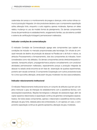 PRODUÇÃO INTEGRADA NO BRASIL
138
cadernetas de campo e o monitoramento de pragas e doenças, entre outras rotinas co-
muns à produção integrada. Um dos produtores declarou que o componente capacitação
sofreu alteração forte, enquanto o outro registrou apenas moderada. Apenas um deles
relatou mudança no uso de modelo formal de planejamento. Os demais componentes
(horas de permanência no estabelecimento, engajamento familiar, uso de sistema contábil
e sistema de certificação/rotulagem) permaneceram inalterados.
Indicador condições de comercialização
O indicador Condição de Comercialização agrega sete componentes que captam as
condições de inclusão no mercado proporcionadas pela tecnologia. Em virtude do prin-
cipal mercado de destino da produção de abacaxi na Paraíba ser o de fruto in natura, os
atributos Processamento e Armazenamento, dois dos componentes do indicador, foram
considerados como não afetados. Os demais componentes (venda direta/antecipada/co-
operada, transporte próprio, propaganda/marca própria e encadeamento com produtos/
atividades) permaneceram inalterados, especialmente porque a produção integrada de
abacaxi no estado ainda encontra-se em fase de observação de quadras experimentais,
portanto sem escala comercial. O componente Cooperação com outros produtores locais
foi o único que sofreu alteração, ainda assim de grau moderado nos dos casos analisados.
Indicador relacionamento institucional
O indicador Relacionamento Institucional reúne um conjunto de atributos que tem por ob-
jetivo mensurar o grau de interação do estabelecimento com a assistência técnica, com
associações/cooperativas, filiações tecnológicas e utilização de assessoria legal, além de
captar aspectos relacionados à capacitação contínua de gerentes e empregados especia-
lizados. De todos esses componentes, apenas o relacionado à assistência técnica sofreu
alteração de grau forte, relatada pelos dois entrevistados. E, em apenas um caso, o com-
ponente capacitação contínua do gerente apresentou alteração de grau moderado.
 