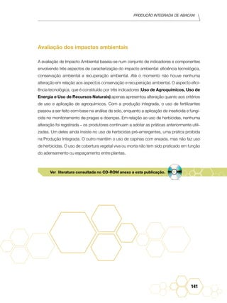 Produção Integrada de abacaxi
141
Avaliação dos impactos ambientais
A avaliação de Impacto Ambiental baseia-se num conjunto de indicadores e componentes
envolvendo três aspectos de caracterização do impacto ambiental: eficiência tecnológica,
conservação ambiental e recuperação ambiental. Até o momento não houve nenhuma
alteração em relação aos aspectos conservação e recuperação ambiental. O aspecto efici-
ência tecnológica, que é constituído por três indicadores (Uso de Agroquímicos, Uso de
Energia e Uso de Recursos Naturais) apenas apresentou alteração quanto aos critérios
de uso e aplicação de agroquímicos. Com a produção integrada, o uso de fertilizantes
passou a ser feito com base na análise de solo, enquanto a aplicação de inseticida e fungi-
cida no monitoramento de pragas e doenças. Em relação ao uso de herbicidas, nenhuma
alteração foi registrada – os produtores continuam a adotar as práticas anteriormente utili-
zadas. Um deles ainda insiste no uso de herbicidas pré-emergentes, uma prática proibida
na Produção Integrada. O outro mantém o uso de capinas com enxada, mas não faz uso
de herbicidas. O uso de cobertura vegetal viva ou morta não tem sido praticado em função
do adensamento ou espaçamento entre plantas.
Ver literatura consultada no CD-ROM anexo a esta publicação.
 