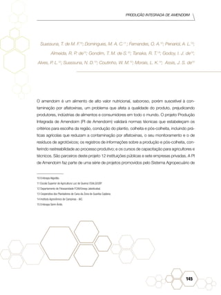 Produção Integrada de amendoim
145
Suassuna, T. de M. F.10
; Domingues, M. A. C.11
; Fernandes, O. A.12
; Penariol, A. L.13
;
Almeida, R. P. de10
; Gondim, T. M. de S.10
; Tanaka, R. T.14
; Godoy, I. J. de14
;
Alves, P. L.12
; Suassuna, N. D.10
; Coutinho, W. M.10
; Morais, L. K.14
; Assis, J. S. de15
O amendoim é um alimento de alto valor nutricional, saboroso, porém suscetível à con-
taminação por aflatoxinas, um problema que afeta a qualidade do produto, prejudicando
produtores, indústrias de alimentos e consumidores em todo o mundo. O projeto Produção
Integrada de Amendoim (PI de Amendoim) validará normas técnicas que estabeleçam os
critérios para escolha da região, condução do plantio, colheita e pós-colheita, incluindo prá-
ticas agrícolas que reduzam a contaminação por aflatoxinas, o seu monitoramento e o de
resíduos de agrotóxicos; os registros de informações sobre a produção e pós-colheita, con-
ferindo rastreabilidade ao processo produtivo; e os cursos de capacitação para agricultores e
técnicos. São parceiros deste projeto 12 instituições públicas e sete empresas privadas. A PI
de Amendoim faz parte de uma série de projetos promovidos pelo Sistema Agropecuário de
10 Embrapa Algodão.
11 Escola Superior de Agricultura Luiz de Queiroz ESALQ/USP.	
12 Departamento de Fitossanidade FCAV/Unesp Jaboticabal.	
13 Cooperativa dos Plantadores de Cana da Zona de Guariba Coplana.
14 Instituto Agronômico de Campinas - IAC.	
15 Embrapa Semi-Árido.	
 