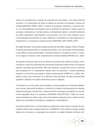 Produção Integrada de amendoim
147
devem-se, principalmente, à adoção de cultivares de porte rasteiro, com maior potencial
produtivo, e à mecanização de todas as etapas do processo de produção, inclusive da
colheita (MARTINS; PEREZ, 2006). O destino da produção é sobretudo o mercado inter-
no, via comercialização da produção para as indústrias de alimentos. Todavia, parte da
produção é destinada ao mercado externo, principalmente devido à crescente demanda
por grãos preparados (“blancheados”), que aumentou num ritmo mais acelerado que a
comercialização de amendoim em casca, refletindo o investimento em tecnologias de pro-
cessamento e a conquista do mercado europeu (MARTINS, 2006; PEREZ, 2007).
Na região Nordeste, os principais estados produtores são Bahia, Sergipe, Ceará e Paraíba.
O sistema de produção típico é o de agricultura familiar, com uso de baixo nível tecnológico,
o que reflete em baixa produtividade. O principal mercado é o de grãos in natura. O consu-
mo na região, no entanto, é alto, especialmente no estado da Bahia (FREITAS et al., 2005).
No aspecto nutricional, trata-se de um alimento de grande valor calórico e protéico. A fari-
nha possui o dobro da quantidade de aminoácidos essenciais à dieta humana, em especial
arginina, importante para lactentes. Além das proteínas, os grãos são ricos em vitaminas
dos complexos B e E, antioxidantes naturais, além do resveratrol, a mesma substância
presente no vinho tinto que protege o sistema cardiovascular (FREIRE et al., 2005). Res-
salta-se, ainda, que o amendoim é um alimento muito apreciado, de sabor extremamente
agradável, utilizado em produtos alimentícios doces e salgados.
O amendoim é um dos grãos mais suscetíveis à contaminação por micotoxinas (aflatoxi-
nas e outras), decorrente de falhas no controle da umidade e da temperatura em diversas
etapas da produção, favorecendo o desenvolvimento dos fungos toxicogênicos, principal-
mente Aspergillus flavus e A. parasiticus (DHINGRA; COELHO NETO, 1998). As micoto-
xinas produzidas por esses fungos são potencialmente perigosas para a saúde humana,
devido aos seus efeitos cancerígenos, mutagênicos e teratogênicos.
No estado de São Paulo, a contaminação por aflatoxinas é mais crítica no período de pós-
colheita, devido à alta umidade relativa do ar (FONSECA, 1973). Embora a baixa umidade
relativa do ar favoreça a conservação do amendoim na região Nordeste do Brasil, dimi-
 
