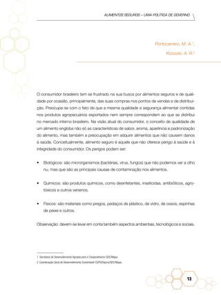Alimentos seguros – uma política de governo
13
Portocarrero, M. A.1
;
Kososki, A. R.2
O consumidor brasileiro tem se frustrado na sua busca por alimentos seguros e de quali-
dade por ocasião, principalmente, das suas compras nos pontos de vendas e de distribui-
ção. Preocupa-se com o fato de que a mesma qualidade e segurança alimentar contidas
nos produtos agropecuários exportados nem sempre correspondem ao que se distribui
no mercado interno brasileiro. Na visão atual do consumidor, o conceito de qualidade de
um alimento engloba não só as características de sabor, aroma, aparência e padronização
do alimento, mas também a preocupação em adquirir alimentos que não causem danos
à saúde. Conceitualmente, alimento seguro é aquele que não oferece perigo à saúde e à
integridade do consumidor. Os perigos podem ser:
•	 Biológicos: são microrganismos (bactérias, vírus, fungos) que não podemos ver a olho
nu, mas que são as principais causas de contaminação nos alimentos.
•	 Químicos: são produtos químicos, como desinfetantes, inseticidas, antibióticos, agro-
tóxicos e outros venenos.
•	 Físicos: são materiais como pregos, pedaços de plástico, de vidro, de ossos, espinhas
de peixe e outros.
Observação: devem-se levar em conta também aspectos ambientais, tecnológicos e sociais.
1	 Secretaria de Desenvolvimento Agropecuário e Cooperativismo-SDC/Mapa.
2	 Coordenação Geral de Desenvolvimento Sustentável-CGPS/Depros/SDC/Mapa.
 