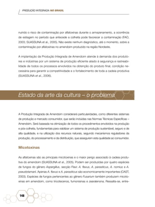 PRODUÇÃO INTEGRADA NO BRASIL
148
nuindo o risco de contaminação por aflatoxinas durante o armazenamento, a ocorrência
de estiagem no período que antecede a colheita pode favorecer a contaminação (FAO,
2003; SUASSUNA et al., 2005). Não existe nenhum diagnóstico, até o momento, sobre a
contaminação por aflatoxinas no amendoim produzido na região Nordeste.
A implantação da Produção Integrada de Amendoim atende à demanda dos produto-
res e indústrias por um sistema de produção eficiente aliado à segurança e rastreabi-
lidade de todos os processos envolvidos na obtenção do produto final, condição ne-
cessária para garantir a competitividade e o fortalecimento de toda a cadeia produtiva
(SUASSUNA et al., 2006).
Estado da arte da cultura – o problema
A Produção Integrada de Amendoim considerará particularidades, como diferentes sistemas
de produção e mercado consumidor, que serão incluídas nas Normas Técnicas Específicas –
Amendoim. Será baseada na otimização de todos os procedimentos envolvidos na produção
e pós-colheita, fundamentais para viabilizar um sistema de produção sustentável, seguro e de
alta qualidade, e na utilização dos recursos naturais, segundo mecanismos reguladores da
produção, do processamento e da distribuição, que assegurem esta qualidade ao consumidor.
Micotoxinas
As aflatoxinas são as principais micotoxinas e o maior perigo associado à cadeia produ-
tiva do amendoim (SUASSUNA et al., 2005). Podem ser produzidas por quatro espécies
de fungos do gênero Aspergillus, secção Flavi: A. flavus, A. parasiticus, A. nomius e A.
pseudotamarii. Apenas A. flavus e A. parasiticus são economicamente importantes (CAST,
2003). Espécies de fungos pertencentes ao gênero Fusarium também produzem micoto-
xinas em amendoim, como tricotecenos, fumonisinas e zearalenona. Ressalta-se, entre-
 