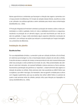 PRODUÇÃO INTEGRADA NO BRASIL
150
fatores agronômicos e ambientais que favoreçam a infecção das vagens e sementes com
o fungo produtor de aflatoxinas. Em função da variação desses fatores, escolhe-se a área
a ser cultivada e as práticas agrícolas a serem adotadas para reduzir essa contaminação
(SUASSUNA et al., 2005).
A Produção Integrada de Amendoim orientará a produção de maneira a obter a maior pro-
dutividade e a melhor qualidade, tendo em vista a viabilidade econômica e a segurança,
resultando na produção de um alimento seguro, que será reconhecido por meio de um
selo de qualidade. A seguir, serão abordados alguns aspectos referentes à produção de
amendoim, com enfoque nas ações que reduzam a contaminação por fungos toxicogêni-
cos, produtores de aflatoxinas.
Instalação do plantio
Escolha da Área
Por sua adaptabilidade climática, o amendoim pode ser cultivado de Norte a Sul do Brasil,
em sistemas que empregam ou não a mecanização desde o preparo do solo até a colheita.
A escolha da área e a adoção de manejo conservacionista do solo são imprescindíveis para
obter boa produção e evitar problemas de erosão do solo. Altas produtividades são obti-
das em solos bem drenados, de razoável fertilidade e textura arenosa ou franco-arenosa,
favorecendo a penetração dos ginóforos ou “esporões”, o desenvolvimento das vagens e a
redução de perdas na colheita. Solos arenosos são mais suscetíveis ao déficit hídrico que
os argilosos, que retêm mais água. Se necessário, deve-se garantir umidade para a cultura
com irrigação suplementar, para que as plantas não sofram déficit hídrico no período de
quatro a seis semanas antes da colheita, período crítico para infecção por Aspergillus no
campo (SUASSUNA et al., 2005).
 