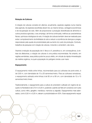 Produção Integrada de amendoim
151
Rotação de Culturas
A rotação de culturas consiste em alternar, anualmente, espécies vegetais numa mesma
área agrícola. As espécies escolhidas devem ter, ao mesmo tempo, vantagens econômicas
e de recuperação do solo. Além de proporcionar a produção diversificada de alimentos e
outros produtos agrícolas, o seu emprego, de forma continuada, melhora as características
físicas, químicas e biológicas do solo. A rotação de culturas também deve ser realizada para
evitar o empobrecimento da fertilidade do solo e reduzir a ocorrência de doenças e pragas,
responsáveis pela queda de produtividade pelo aumento do custo de produção. Contudo,
trabalhos de pesquisa com rotação de culturas, incluindo o amendoim, são raros.
Visando à redução da população de A. flavus e A. parasiticus e, em consequência, à sín-
tese de aflatoxinas, a rotação de culturas é uma prática recomendada. No entanto, em
regiões semiáridas, essa prática pode ter pouco efeito, em virtude da rápida mineralização
da matéria orgânica, na qual a população do patógeno tende a ser maior.
Espaçamento
O espaçamento médio entre linhas, recomendado para as cultivares de porte ereto, é
de 0,60 m, com densidade de 15 a 20 sementes/metro. Para as cultivares ramadoras,
o espaçamento adotado entre linhas é de 80 cm a 90 cm, com densidade de 12 a 15
sementes/metro linear.
Tradicionalmente, o espaçamento para a cultura do amendoim cultivado em regime de se-
queiro no Nordeste é de 0,70 m x 0,20 m, podendo o plantio ser feito em consórcio com outra
cultura, como milho, gergelim, mandioca, mamona ou algodão. Espaçamentos mais aden-
sados, como 0,50 m x 0,20 m, elevam a produtividade em 63%. Esse espaçamento requer
 