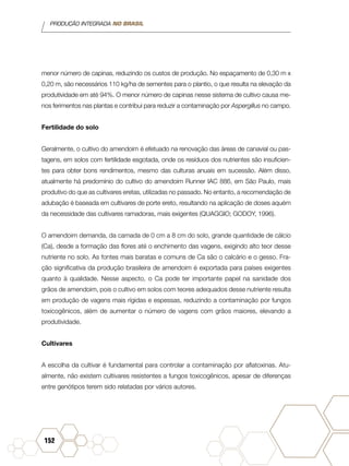 PRODUÇÃO INTEGRADA NO BRASIL
152
menor número de capinas, reduzindo os custos de produção. No espaçamento de 0,30 m x
0,20 m, são necessários 110 kg/ha de sementes para o plantio, o que resulta na elevação da
produtividade em até 94%. O menor número de capinas nesse sistema de cultivo causa me-
nos ferimentos nas plantas e contribui para reduzir a contaminação por Aspergillus no campo.
Fertilidade do solo
Geralmente, o cultivo do amendoim é efetuado na renovação das áreas de canavial ou pas-
tagens, em solos com fertilidade esgotada, onde os resíduos dos nutrientes são insuficien-
tes para obter bons rendimentos, mesmo das culturas anuais em sucessão. Além disso,
atualmente há predomínio do cultivo do amendoim Runner IAC 886, em São Paulo, mais
produtivo do que as cultivares eretas, utilizadas no passado. No entanto, a recomendação de
adubação é baseada em cultivares de porte ereto, resultando na aplicação de doses aquém
da necessidade das cultivares ramadoras, mais exigentes (QUAGGIO; GODOY, 1996).
O amendoim demanda, da camada de 0 cm a 8 cm do solo, grande quantidade de cálcio
(Ca), desde a formação das flores até o enchimento das vagens, exigindo alto teor desse
nutriente no solo. As fontes mais baratas e comuns de Ca são o calcário e o gesso. Fra-
ção significativa da produção brasileira de amendoim é exportada para países exigentes
quanto à qualidade. Nesse aspecto, o Ca pode ter importante papel na sanidade dos
grãos de amendoim, pois o cultivo em solos com teores adequados desse nutriente resulta
em produção de vagens mais rígidas e espessas, reduzindo a contaminação por fungos
toxicogênicos, além de aumentar o número de vagens com grãos maiores, elevando a
produtividade.
Cultivares
A escolha da cultivar é fundamental para controlar a contaminação por aflatoxinas. Atu-
almente, não existem cultivares resistentes a fungos toxicogênicos, apesar de diferenças
entre genótipos terem sido relatadas por vários autores.
 
