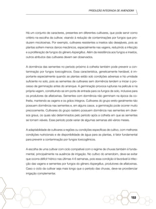 Produção Integrada de amendoim
153
Há um conjunto de caracteres, presentes em diferentes cultivares, que pode servir como
critério na escolha da cultivar, visando à redução de contaminações por fungos que pro-
duzem micotoxinas. Por exemplo, cultivares resistentes a insetos são desejáveis, pois as
plantas sofrem menos danos mecânicos, especialmente nas vagens, reduzindo a infecção
e a proliferação de fungos do gênero Aspergillus. Além da resistência aos fungos e insetos,
outros atributos das cultivares devem ser observados.
A dormência das sementes no período próximo à colheita também pode prevenir a con-
taminação por fungos toxicogêncos. Essa característica, geneticamente herdável, é im-
portante especialmente quando as plantas estão sob condições adversas e há umidade
suficiente no solo, pois as sementes de cultivares sem dormência tendem a iniciar o pro-
cesso de germinação antes do arranque. A germinação provoca rupturas na película e na
própria vagem, constituindo-se em porta de entrada para os fungos de solo, inclusive para
os produtores de aflatoxinas. Sementes com dormência não germinam na época da co-
lheita, mantendo as vagens e os grãos íntegros. Cultivares do grupo ereto geralmente não
possuem dormência nas sementes e, em alguns casos, a germinação pode ocorrer muito
precocemente. Cultivares do grupo rasteiro possuem dormência nas sementes em diver-
sos graus, os quais são determinados pelo período após a colheita em que as sementes
se tornam viáveis. Esse período pode variar de algumas semanas até vários meses.
A adaptabilidade de cultivares a regiões ou condições específicas de cultivo, com melhores
condições nutricionais e de disponibilidade de água para as plantas, é fator fundamental
para prevenir a contaminação por fungos toxicogênicos.
A escolha de uma cultivar com ciclo compatível com o regime de chuvas também é funda-
mental, principalmente na ausência de irrigação. No cultivo do amendoim, deve-se evitar
que ocorra déficit hídrico nas últimas 4-6 semanas, pois essa condição é favorável à infec-
ção das vagens e sementes por fungos do gênero Aspergillus, produtores de aflatoxinas.
Caso o ciclo da cultivar seja mais longo que o período das chuvas, deve-se providenciar
irrigação complementar.
 
