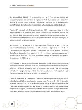 PRODUÇÃO INTEGRADA NO BRASIL
154
As cultivares BR-1, BRS 151 L-7 e Havana (Prancha 1, A, B, C) foram desenvolvidas pela
Embrapa Algodão e são adaptadas às regiões do Nordeste, onde se cultiva amendoim.
Atualmente, essas cultivares estão sendo testadas em diferentes regiões edafoclimáticas,
com a finalidade de implementar um sistema de cultivo para outras regiões do Brasil.
A cultivar BR-1, lançada pela Embrapa Algodão em 1994, é precoce, com ciclo de 89 dias
após a emergência; as sementes dessa cultivar são de coloração vermelha e tamanho mé-
dio. Recomendada para consumo in natura e para indústria de produtos alimentícios, tem
45% de óleo e rendimento médio de 1.700 kg/ha de amendoim em vagens, em regime de
sequeiro, e 3.500 kg/ha, sob irrigação.
A cultivar BRS 151 Amendoim L-7 foi lançada em 1998. É tolerante ao déficit hídrico, ca-
racterística herdada da cultivar africana 55437, um de seus progenitores. As sementes da
L-7 são vermelhas, alongadas e grandes. Em 27 ensaios conduzidos nos estados Paraíba,
Bahia, Pernambuco e Sergipe, no período de 1994 a 1997, em regime de sequeiro, a L-7
teve rendimento médio de 1.850 kg/ha em vagens; contudo, sob irrigação, seu potencial
de produção é de 4.500 kg/ha.
A BRS Havana foi obtida por seleção massal para tamanho e forma dos grãos e adaptação
para o clima semiárido. Tem ciclo de 90 dias, é tolerante ao déficit hídrico e tem rendimento
médio de 1.780 kg/ha em vagens, quando cultivada em sequeiro, e 3.500 kg/ha, quando
cultivada sob irrigação. As vagens têm 3-4 sementes, de tamanho médio e película bege.
É indicada para fabricação de alimentos doces e salgados.
O Instituto Agronômico de Campinas (IAC) tem nove cultivares registradas no Registro Nacio-
nal de Cultivares (RNC), sendo sete do tipo ereto e precoce (Prancha 1 G) e dois do tipo rastei-
ro de ciclo longo (Prancha 1 J), recomendadas para as regiões produtoras do estado de São
Paulo, sendo passíveis de recomendação para outros estados. Outras quatro cultivares estão
em processo de registro. Das cultivares registradas disponíveis para produção de sementes
certificadas, destacam-se quatro, cujas características principais são descritas a seguir.
 