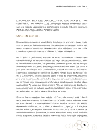 Produção Integrada de amendoim
157
(CALCAGNOLO; TELLA 1965; CALCAGNOLO et al., 1974; MACK et al., 1990;
LUBECK et al., 1995; ALMEIDA, 2005). Como pragas de grãos armazenados, desta-
cam-se a traça das vagens (Corcyra cephalonica) e o gorgulho (Tribolium castaneum)
(ALMEIDA et al., 1998; ALLOTEY; AZALEKOR, 2000).
Manejo de doenças
Doenças foliares aumentam a suscetibilidade de cultivares de amendoim a fungos produ-
tores de aflatoxinas. Cultivares suscetíveis, que não estejam com proteção química ade-
quada, tendem a apresentar um depauperamento geral, inclusive na parte reprodutiva,
tornando as vagens mais propícias às infecções por fungos toxicogênicos.
As principais doenças foliares do amendoim são a mancha castanha e a pinta-preta. Ape-
sar da semelhança, as manchas causadas pelo fungo Cercospora arachidicola, agen-
te causal da mancha castanha, são geralmente circundadas por um halo de coloração
amarelada (Prancha 2 D), sendo a esporulação observada na face adaxial dos folíolos. A
pinta-preta é causada pelo fungo Cercosporidium personatum, com lesões mais escuras
e definidas; a esporulação do patógeno é abundante na face abaxial dos folíolos (Pran-
cha 2 E). Geralmente, a mancha castanha ocorre no início do florescimento, enquanto a
pinta-preta é mais frequente a partir do final do período de florescimento. Essas doenças
são conhecidas como cercosporioses, em função da semelhança das manchas foliares
características. As perdas, que podem chegar a 70%, são decorrentes da desfolha pre-
coce, principalmente em cultivares suscetíveis plantadas em regiões onde as condições
ambientais sejam favoráveis ao desenvolvimento de epidemias.
O manejo das cercosporioses visa à redução do inóculo inicial, atrasando o início da epi-
demia e à diminuição da taxa de progresso da doença; nesses casos, a severidade é man-
tida abaixo de níveis que causem perdas econômicas. As táticas de manejo para redução
do inóculo inicial afetam sobretudo a fase de sobrevivência dos patógenos. A rotação de
culturas, a eliminação de partes vegetativas, após o cultivo, e de plantas voluntárias de
amendoim são medidas que impedem o aumento de inóculo na área de cultivo, retardando
o início da epidemia. Embora as táticas de redução de inóculo inicial sejam empregadas,
 