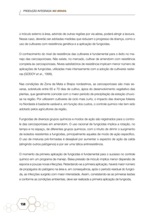 PRODUÇÃO INTEGRADA NO BRASIL
158
o inóculo externo à área, advindo de outras regiões por via aérea, poderá atingir a lavoura.
Nesse caso, deverão ser adotadas medidas que reduzam o progresso da doença, como o
uso de cultivares com resistência genética e a aplicação de fungicidas.
O conhecimento do nível de resistência das cultivares é fundamental para o êxito no ma-
nejo das cercosporioses. Não existe, no mercado, cultivar de amendoim com resistência
completa às cercosporioses. Níveis satisfatórios de resistência implicam menor número de
aplicações de fungicidas, utilizadas mais intensamente com a adoção de cultivares rastei-
ras (GODOY et al., 1999).
Nas condições de Zona da Mata e Brejos nordestinos, as cercosporioses são mais se-
veras, sobretudo entre 65 e 70 dias de cultivo, ápice do desenvolvimento vegetativo das
plantas, que geralmente coincide com o maior período de precipitação da estação chuvo-
sa na região. Por utilizarem cultivares de ciclo mais curto, o impacto das doenças foliares
no Nordeste é bastante variável e, em função dos custos, o controle químico não tem sido
adotado pelos agricultores da região.
Fungicidas de diversos grupos químicos e modos de ação são registrados para o contro-
le das cercosporioses em amendoim. O uso racional de fungicidas implica a rotação, no
tempo e no espaço, de diferentes grupos químicos, com o intuito de dirimir o surgimento
de isolados resistentes a fungicidas, principalmente aqueles de modo de ação específico.
O uso de misturas pré-formadas é desejável por aumentar o espectro de ação da calda
(atingindo outros patógenos) e por ser uma tática antirresistência.
O momento da primeira aplicação de fungicidas é fundamental para o sucesso no controle
químico em um programa de manejo. Baixa pressão de inóculo implica menor dispersão de
esporos e poucas novas infecções. Retardando-se a primeira aplicação, haverá maior número
de propágulos do patógeno na área e, em consequência, após o período residual do fungici-
da, as infecções surgirão com maior intensidade. Assim, constatando-se as primeiras lesões
e conforme as condições ambientais, deve ser realizada a primeira aplicação de fungicida.
 