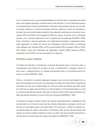 Produção Integrada de amendoim
161
Com o crescente custo, a pouca disponibilidade de mão-de-obra e a expansão da cultura
para outras regiões agrícolas, ocupando áreas mais extensas, o uso de herbicidas passou
a ser imprescindível, devido à praticidade e à eficácia. Esses produtos devem ser, ao mes-
mo tempo, eficazes no controle de plantas daninhas, seletivos à cultura do amendoim e
de baixo risco de contaminação ambiental. São utilizados herbicidas em pré-plantio incor-
porado (PPI), pré (PRÉ) e pós-emergência (PÓS) da cultura, de acordo com a infestação
da área, com o produto disponível e com o equipamento de aplicação (DEUBER, 2003).
Para o amendoim, diversos herbicidas, com diferentes formulações e ingredientes ativos,
estão registrados no Brasil. De acordo com Rodrigues e Almeida (2005), os herbicidas
mais utilizados são: trifluralin (PRÉ ou PPI), pendimethalin (PPI) e imazapic (PRÉ ou PÓS).
Além desses, outros três herbicidas são registrados: alachlor (PRÉ), bentazon (PÓS) e
quizalofop-p-ethyl (PÓS), de usos esporádicos ou regionais.
Colheita e pós-colheita
A colheita do amendoim compreende o arranque das plantas após o corte das raízes, a
chacoalhação para retirada do excesso de solo, o enleiramento, a secagem natural na
leira (cura), o despencamento ou colheita propriamente dita e o acondicionamento em
sacos ou a granel (BRASIL, 2004).
Colher o amendoim no período adequado assegura que uma alta percentagem de va-
gens tenha atingido o ponto ótimo de maturação. O padrão de florescimento da planta de
amendoim faz com que a determinação do momento exato da colheita seja difícil, tendo
em vista que as vagens não se formam ao mesmo tempo. É recomendado efetuar o corte
e o arranque das plantas quando 70% (para amendoim ereto) e 60% (para amendoim ras-
teiro) das plantas estiverem no ponto ótimo de maturação (SANDERS, 1995).
A presença de vagens e grãos imaturos em grande quantidade afeta a qualidade do lote
de amendoim, em virtude do maior teor de umidade, dificultando a secagem uniforme do
lote até um nível seguro para o armazenamento. Por outro lado, o atraso na colheita cau-
sa elevada perda de vagens, diminuindo o rendimento, além do risco de germinação das
vagens, se houver umidade suficiente no solo e a cultivar não tiver sementes dormentes, o
que favorece a contaminação por fungos toxicogênicos (SANDERS, 1995).
 