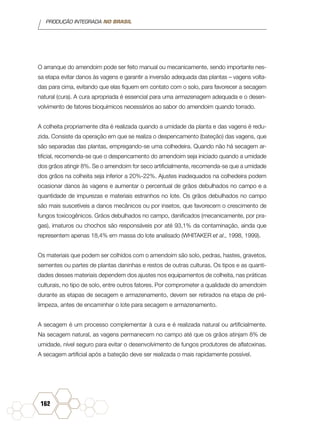 PRODUÇÃO INTEGRADA NO BRASIL
162
O arranque do amendoim pode ser feito manual ou mecanicamente, sendo importante nes-
sa etapa evitar danos às vagens e garantir a inversão adequada das plantas – vagens volta-
das para cima, evitando que elas fiquem em contato com o solo, para favorecer a secagem
natural (cura). A cura apropriada é essencial para uma armazenagem adequada e o desen-
volvimento de fatores bioquímicos necessários ao sabor do amendoim quando torrado.
A colheita propriamente dita é realizada quando a umidade da planta e das vagens é redu-
zida. Consiste da operação em que se realiza o despencamento (bateção) das vagens, que
são separadas das plantas, empregando-se uma colhedeira. Quando não há secagem ar-
tificial, recomenda-se que o despencamento do amendoim seja iniciado quando a umidade
dos grãos atingir 8%. Se o amendoim for seco artificialmente, recomenda-se que a umidade
dos grãos na colheita seja inferior a 20%-22%. Ajustes inadequados na colhedeira podem
ocasionar danos às vagens e aumentar o percentual de grãos debulhados no campo e a
quantidade de impurezas e materiais estranhos no lote. Os grãos debulhados no campo
são mais suscetíveis a danos mecânicos ou por insetos, que favorecem o crescimento de
fungos toxicogênicos. Grãos debulhados no campo, danificados (mecanicamente, por pra-
gas), imaturos ou chochos são responsáveis por até 93,1% da contaminação, ainda que
representem apenas 18,4% em massa do lote analisado (WHITAKER et al., 1998, 1999).
Os materiais que podem ser colhidos com o amendoim são solo, pedras, hastes, gravetos,
sementes ou partes de plantas daninhas e restos de outras culturas. Os tipos e as quanti-
dades desses materiais dependem dos ajustes nos equipamentos de colheita, nas práticas
culturais, no tipo de solo, entre outros fatores. Por comprometer a qualidade do amendoim
durante as etapas de secagem e armazenamento, devem ser retirados na etapa de pré-
limpeza, antes de encaminhar o lote para secagem e armazenamento.
A secagem é um processo complementar à cura e é realizada natural ou artificialmente.
Na secagem natural, as vagens permanecem no campo até que os grãos atinjam 8% de
umidade, nível seguro para evitar o desenvolvimento de fungos produtores de aflatoxinas.
A secagem artificial após a bateção deve ser realizada o mais rapidamente possível.
 