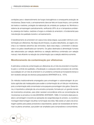 PRODUÇÃO INTEGRADA NO BRASIL
164
condições para o desenvolvimento de fungos toxicogênicos e consequente produção de
micotoxinas. Desse modo, o armazenamento deve ser feito em locais limpos, com controle
de insetos e roedores, protegido da reabsorção de umidade por qualquer via. Monitorar o
sistema de armazenagem periodicamente, verificando UR% do ar e temperatura ambien-
te, presença de insetos, roedores e fungos e umidade do amendoim, é fundamental para
manutenção da qualidade durante o armazenamento.
O beneficiamento do amendoim em casca inclui várias etapas, que podem diminuir a con-
taminação por aflatoxinas. Na etapa de pré-limpeza, os grãos debulhados, as vagens cho-
chas e os materiais estranhos são removidos. Após essa etapa, o amendoim é descas-
cado e os grãos classificados por tamanho. Os grãos destinados à alimentação humana
são selecionados por seleção eletrônica ou seleção eletrônica combinada com seleção
manual, mais eficiente na redução da contaminação que a seleção eletrônica somente.
Monitoramento da contaminação por aflatoxinas
A estimativa correta da contaminação por aflatoxinas de um lote de amendoim é importan-
te para o controle de qualidade, a fiscalização e a pesquisa sobre processos de controle;
sua avaliação em um lote de amendoim é um problema conhecido já há bastante tempo e
tem recebido atenção de diversos pesquisadores (WHITAKER et al., 1974).
Os métodos tradicionalmente empregados para amostragem e subamostragem de pro-
dutos agrícolas são inadequados para avaliar a contaminação de um lote por micotoxinas,
pois a contaminação está concentrada numa pequena porcentagem dos grãos. Dessa for-
ma, é importante a obtenção de uma amostra composta, formada por um grande número
de incrementos amostrais, para obter razoável concordância entre as concentrações de
micotoxinas na amostra e no lote (DICKENS; WHITAKER, 1986). O momento ideal para re-
alizar a amostragem é durante as operações de carga/descarga do produto, ou durante a
montagem/desmontagem de pilhas na formação dos lotes. Não existe um plano de amos-
tragem padrão para países produtores e exportadores, apesar da necessidade de harmo-
nizar os planos amostrais, que podem ser ampliados para compradores e consumidores.
 