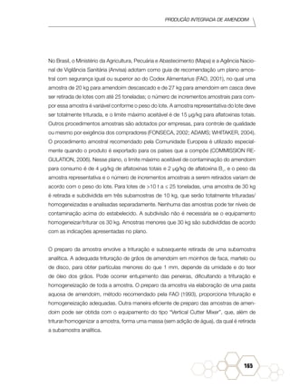 Produção Integrada de amendoim
165
No Brasil, o Ministério da Agricultura, Pecuária e Abastecimento (Mapa) e a Agência Nacio-
nal de Vigilância Sanitária (Anvisa) adotam como guia de recomendação um plano amos-
tral com segurança igual ou superior ao do Codex Alimentarius (FAO, 2001), no qual uma
amostra de 20 kg para amendoim descascado e de 27 kg para amendoim em casca deve
ser retirada de lotes com até 25 toneladas; o número de incrementos amostrais para com-
por essa amostra é variável conforme o peso do lote. A amostra representativa do lote deve
ser totalmente triturada, e o limite máximo aceitável é de 15 µg/kg para aflatoxinas totais.
Outros procedimentos amostrais são adotados por empresas, para controle de qualidade
ou mesmo por exigência dos compradores (FONSECA, 2002; ADAMS; WHITAKER, 2004).
O procedimento amostral recomendado pela Comunidade Europeia é utilizado especial-
mente quando o produto é exportado para os países que a compõe (COMMISSION RE-
GULATION, 2006). Nesse plano, o limite máximo aceitável de contaminação do amendoim
para consumo é de 4 µg/kg de aflatoxinas totais e 2 µg/kg de aflatoxina B1
, e o peso da
amostra representativa e o número de incrementos amostrais a serem retirados variam de
acordo com o peso do lote. Para lotes de >10 t a ≤ 25 toneladas, uma amostra de 30 kg
é retirada e subdividida em três subamostras de 10 kg, que serão totalmente trituradas/
homogeneizadas e analisadas separadamente. Nenhuma das amostras pode ter níveis de
contaminação acima do estabelecido. A subdivisão não é necessária se o equipamento
homogeneizar/triturar os 30 kg. Amostras menores que 30 kg são subdivididas de acordo
com as indicações apresentadas no plano.
O preparo da amostra envolve a trituração e subsequente retirada de uma subamostra
analítica. A adequada trituração de grãos de amendoim em moinhos de faca, martelo ou
de disco, para obter partículas menores do que 1 mm, depende da umidade e do teor
de óleo dos grãos. Pode ocorrer entupimento das peneiras, dificultando a trituração e
homogeneização de toda a amostra. O preparo da amostra via elaboração de uma pasta
aquosa de amendoim, método recomendado pela FAO (1993), proporciona trituração e
homogeneização adequadas. Outra maneira eficiente de preparo das amostras de amen-
doim pode ser obtida com o equipamento do tipo “Vertical Cutter Mixer”, que, além de
triturar/homogenizar a amostra, forma uma massa (sem adição de água), da qual é retirada
a subamostra analítica.
 