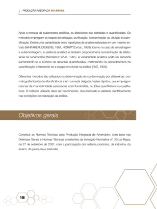 PRODUÇÃO INTEGRADA NO BRASIL
166
Após a retirada da subamostra analítica, as aflatoxinas são extraídas e quantificadas. Os
métodos empregam as etapas de extração, purificação, concentração ou diluição e quan-
tificação. Existe uma variabilidade entre repetições de análise realizadas em um mesmo ex-
trato (WHITAKER; DICKENS, 1981; HORWITZ et al., 1993). Como no caso de amostragem
e subamostragem, a variância analítica é também proporcional à concentração de aflato-
xinas na subamostra (WHITAKER et al., 1991). A variabilidade analítica pode ser reduzida
aumentando-se o número de alíquotas quantificadas, melhorando os procedimentos de
quantificação e treinando-se a equipe envolvida na análise (FAO, 1993).
Diferentes métodos são utilizados na determinação da contaminação por aflatoxinas: cro-
matografia líquida de alta eficiência e em camada delgada, testes rápidos, que empregam
colunas de imunoafinidade associados com fluorimetria, ou Elisa quantitativos ou qualita-
tivos. O método utilizado deve ser reconhecido, documentado e validado cientificamente
nas condições de realização da análise.
Objetivos gerais
Constituir as Normas Técnicas para Produção Integrada de Amendoim, com base nas
Diretrizes Gerais e Normas Técnicas constantes da Instrução Normativa nº. 20 do Mapa,
de 27 de setembro de 2001, com a participação dos setores produtivo, da indústria, do
ensino, da pesquisa e extensão.
 
