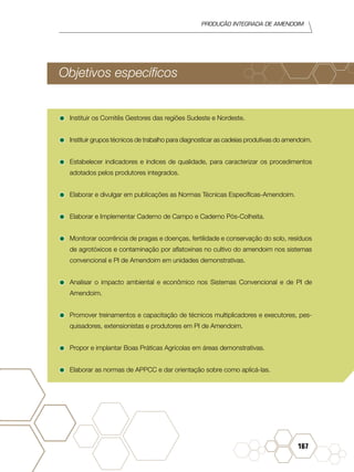 Produção Integrada de amendoim
167
Objetivos específicos
•	Instituir os Comitês Gestores das regiões Sudeste e Nordeste.
•	Instituir grupos técnicos de trabalho para diagnosticar as cadeias produtivas do amendoim.
•	Estabelecer indicadores e índices de qualidade, para caracterizar os procedimentos
adotados pelos produtores integrados.
•	Elaborar e divulgar em publicações as Normas Técnicas Específicas-Amendoim.
•	Elaborar e Implementar Caderno de Campo e Caderno Pós-Colheita.
•	Monitorar ocorrência de pragas e doenças, fertilidade e conservação do solo, resíduos
de agrotóxicos e contaminação por aflatoxinas no cultivo do amendoim nos sistemas
convencional e PI de Amendoim em unidades demonstrativas.
•	Analisar o impacto ambiental e econômico nos Sistemas Convencional e de PI de
Amendoim.
•	Promover treinamentos e capacitação de técnicos multiplicadores e executores, pes-
quisadores, extensionistas e produtores em PI de Amendoim.
•	Propor e implantar Boas Práticas Agrícolas em áreas demonstrativas.
•	Elaborar as normas de APPCC e dar orientação sobre como aplicá-las.
 