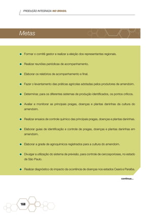 PRODUÇÃO INTEGRADA NO BRASIL
168
Metas
•	Formar o comitê gestor e realizar a eleição dos representantes regionais.
•	Realizar reuniões periódicas de acompanhamento.
•	Elaborar os relatórios de acompanhamento e final.
•	Fazer o levantamento das práticas agrícolas adotadas pelos produtores de amendoim.
•	Determinar, para os diferentes sistemas de produção identificados, os pontos críticos.
•	Avaliar e monitorar as principais pragas, doenças e plantas daninhas da cultura do
amendoim.
•	Realizar ensaios de controle químico das principais pragas, doenças e plantas daninhas.
•	Elaborar guias de identificação e controle de pragas, doenças e plantas daninhas em
amendoim.
•	Elaborar a grade de agroquímicos registrados para a cultura do amendoim.
•	Divulgar a utilização do sistema de previsão, para controle de cercosporioses, no estado
de São Paulo.
•	Realizar diagnóstico do impacto da ocorrência de doenças nos estados Ceará e Paraíba.
continua...
 